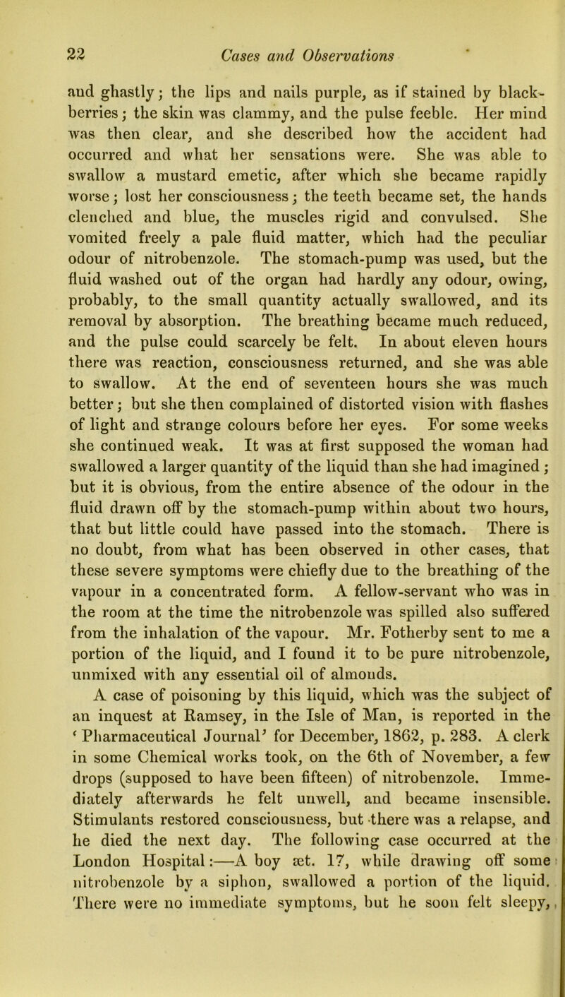 and ghastly; the lips and nails purple, as if stained by black- berries ; the skin was clammy, and the pulse feeble. Her mind was then clear, and she described how the accident had occurred and what her sensations were. She was able to swallow a mustard emetic, after which she became rapidly worse; lost her consciousness; the teeth became set, the hands clenched and blue, the muscles rigid and convulsed. She vomited freely a pale fluid matter, which had the peculiar odour of nitrobenzole. The stomach-pump was used, but the fluid washed out of the organ had hardly any odour, owing, probably, to the small quantity actually swallowed, and its removal by absorption. The breathing became much reduced, and the pulse could scarcely be felt. In about eleven hours there was reaction, consciousness returned, and she was able to swallow. At the end of seventeen hours she was much better; but she then complained of distorted vision with flashes of light and strange colours before her eyes. For some weeks she continued weak. It was at first supposed the woman had swallowed a larger quantity of the liquid than she had imagined ; but it is obvious, from the entire absence of the odour in the fluid drawn off by the stomach-pump within about two hours, that but little could have passed into the stomach. There is no doubt, from what has been observed in other cases, that these severe symptoms were chiefly due to the breathing of the vapour in a concentrated form. A fellow-servant who was in the room at the time the nitrobenzole was spilled also suffered from the inhalation of the vapour. Mr. Fotherby sent to me a portion of the liquid, and I found it to be pure nitrobenzole, unmixed with any essential oil of almonds. A case of poisoning by this liquid, which was the subject of an inquest at Ramsey, in the Isle of Man, is reported in the ‘ Pharmaceutical Journal' for December, 1862, p. 283. A clerk in some Chemical works took, on the 6tli of November, a few drops (supposed to have been fifteen) of nitrobenzole. Imme- diately afterwards he felt unwell, and became insensible. Stimulants restored consciousness, but there was a relapse, and he died the next day. The following case occurred at the London Hospital:—A boy set. 17, while drawing off some nitrobenzole by a siphon, swallowed a portion of the liquid. There were no immediate symptoms, but he soon felt sleepy,