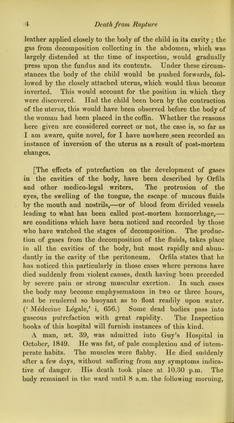 leather applied closely to the body of the child in its cavity; the gas from decomposition collecting in the abdomen, which was largely distended at the time of inspection, would gradually press upon the fundus and its contents. Under these circum- stances the body of the child would be pushed forwards, fol- lowed by the closely attached uterus, which would thus become inverted. This would account for the position in which they were discovered. Had the child been born by the contraction of the uterus, this would have been observed before the body of the woman had been placed in the coffin. Whether the reasons here given are considered correct or not, the case is, so far as I am aware, quite novel, for I have nowhere.seen recorded an instance of inversion of the uterus as a result of post-mortem changes. [The effects of putrefaction on the development of gases in the cavities of the body, have been described by Orfila and other medico-legal writers. The protrusion of the eyes, the swelling of the tongue, the escape of mucous fluids by the mouth and nostrils,—or of blood from divided vessels leading to what has been called post-mortem haemorrhage,— are conditions which have been noticed and recorded by those who have watched the stages of decomposition. The produc- tion of gases from the decomposition of the fluids, takes place in all the cavities of the body, but most rapidly and abun- dantly in the cavity of the peritoneum. Orfila states that he has noticed this particularly in those cases where persons have died suddenly from violent causes, death having been preceded by severe pain or strong muscular exertion. In such cases the body may become emphysematous in two or three hours, and be rendered so buoyant as to float readily upon water. (‘ Medecine Legale/ i, 656.) Some dead bodies pass into gaseous putrefaction with great rapidity. The Inspection books of this hospital will furnish instances of this kind. A man, set. 39, was admitted into Guy’s Hospital in October, 1849. He was fat, of pale complexion and of intem- perate habits. The muscles were flabby. He died suddenly after a few days, without suffering from any symptoms indica- tive of danger. His death took place at 10.30 p.m. The body remained in the ward until 8 a.m. the following morning,