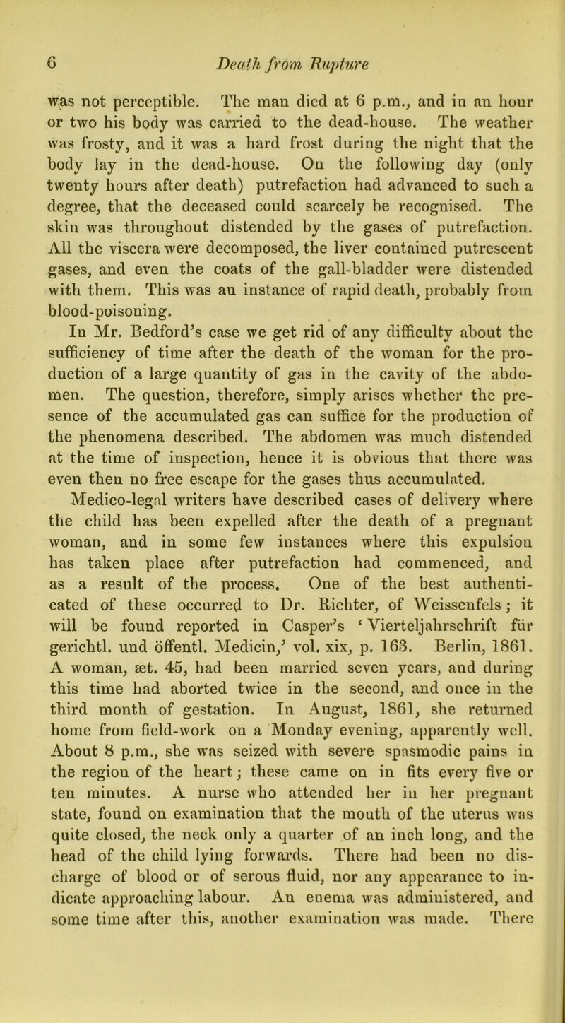 was not perceptible. The man died at 6 p.m., and in an hour or two his body was carried to the dead-house. The weather was frosty, and it was a hard frost during the night that the body lay in the dead-house. On the following day (only twenty hours after death) putrefaction had advanced to such a degree, that the deceased could scarcely be recognised. The skin was throughout distended by the gases of putrefaction. All the viscera were decomposed, the liver contained putrescent gases, and even the coats of the gall-bladder were distended with them. This was an instance of rapid death, probably from blood-poisoning. In Mr. Bedford’s case we get rid of any difficulty about the sufficiency of time after the death of the woman for the pro- duction of a large quantity of gas in the cavity of the abdo- men. The question, therefore, simply arises whether the pre- sence of the accumulated gas can suffice for the production of the phenomena described. The abdomen was much distended at the time of inspection, hence it is obvious that there was even then no free escape for the gases thus accumulated. Medico-legal writers have described cases of delivery where the child has been expelled after the death of a pregnant woman, and in some few instances where this expulsion has taken place after putrefaction had commenced, and as a result of the process. One of the best authenti- cated of these occurred to Dr. Richter, of Weissenfels; it will be found reported in Casper’s ‘ Vierteljahrschrift fur gerichtl. und offentl. Medicin,’ vol. xix, p. 163. Berlin, 1861. A woman, set. 45, had been married seven years, and during this time had aborted twice in the second, and once in the third month of gestation. In August, 1861, she returned home from field-work on a Monday evening, apparently well. About 8 p.m., she was seized with severe spasmodic pains in the region of the heart; these came on in fits every five or ten minutes. A nurse who attended her in her pregnant state, found on examination that the mouth of the uterus was quite closed, the neck only a quarter of an inch long, and the head of the child lying forwards. There had been no dis- charge of blood or of serous fluid, nor any appearance to in- dicate approaching labour. An enema was administered, and some time after this, another examination was made. There