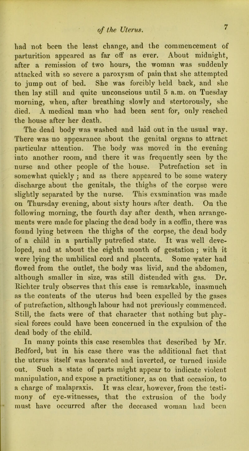 had not been the least change, and the commencement of parturition appeared as far off as ever. About midnight, after a remission of two hours, the woman was suddenly attacked with so severe a paroxysm of pain that she attempted to jump out of bed. She was forcibly held back, and she then lay still and quite unconscious until 5 a.m. on Tuesday morning, when, after breathing slowly and stertorously, she died. A medical man who had been sent for, only reached the house after her death. The dead body was washed and laid out in the usual way. There was no appearance about the genital organs to attract particular attention. The body was moved in the evening into another room, and there it was frequently seen by the nurse and other people of the house. Putrefaction set in somewhat quickly ; and as there appeared to be some watery discharge about the genitals, the thighs of the corpse were slightly separated by the nurse. This examination wras made on Thursday evening, about sixty hours after death. On the following morning, the fourth day after death, when arrange- ments were made for placing the dead body in a coffin, there was found lying between the thighs of the corpse, the dead body of a child in a partially putrefied state. It was well deve- loped, and at about the eighth month of gestation ; with it were lying the umbilical cord and placenta. Some water had flowed from the outlet, the body was livid, and the abdomen, although smaller in size, was still distended with gas. Dr. Richter truly observes that this case is remarkable, inasmuch as the contents of the uterus had been expelled by the gases of putrefaction, although labour had not previously commenced. Still, the facts were of that character that nothing but phy- sical forces could have been concerned in the expulsion of the dead body of the child. In many points this case resembles that described by Mr. Bedford, but in his case there was the additional fact that the uterus itself was lacerated and inverted, or turned inside out. Such a state of parts might appear to indicate violent manipulation, and expose a practitioner, as on that occasion, to a charge of malapraxis. It was clear, however, from the testi- mony of eye-witnesses, that the extrusion of the body must have occurred after the deceased woman had been