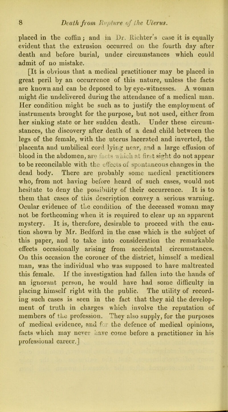 placed in the coffin; and in Dr. Richter’s case it is equally evident that the extrusion occurred on the fourth day after death and before burial, under circumstances which could admit of no mistake. [It is obvious that a medical practitioner may be placed in great peril by an occurrence of this nature, unless the facts are known and can be deposed to by eye-witnesses. A woman might die undelivered during the attendance of a medical man. Her condition might be such as to justify the employment of instruments brought for the purpose, but not used, either from her sinking state or her sudden death. Under these circum- stances, the discovery after death of a dead child between the legs of the female, with the uterus lacerated and inverted, the placenta and umbilical cord lying near, and a large effusion of blood in the abdomen, are s v, nich at first sight do not appear to be reconcilable with the effects of spontaneous changes in the dead body. There are probably some medical practitioners who, from not having before heard of such cases, would not hesitate to deny the possibility of their occurrence. It is to them that cases of this description convey a serious warning. Ocular evidence of the condition of the deceased woman mav m not be forthcoming when it is required to clear up an apparent mystery. It is, therefore, desirable to proceed with the cau- tion shown by Mr. Bedford in the case which is the subject of this paper, and to take into consideration the remarkable effects occasionally arising from accidental circumstances. On this occasion the coroner of the district, himself a medical man, was the individual who was supposed to have maltreated this female. If the investigation had fallen into the hands of an ignorant person, he would have had some difficulty in placing himself right with the public. The utility of record- ing such cases is seen in the fact that they aid the develop- ment of truth in charges which involve the reputation of members of the profession. They also supply, for the purposes of medical evidence, and for the defence of medical opinions, facts which may never have come before a practitioner in his professional career. 1