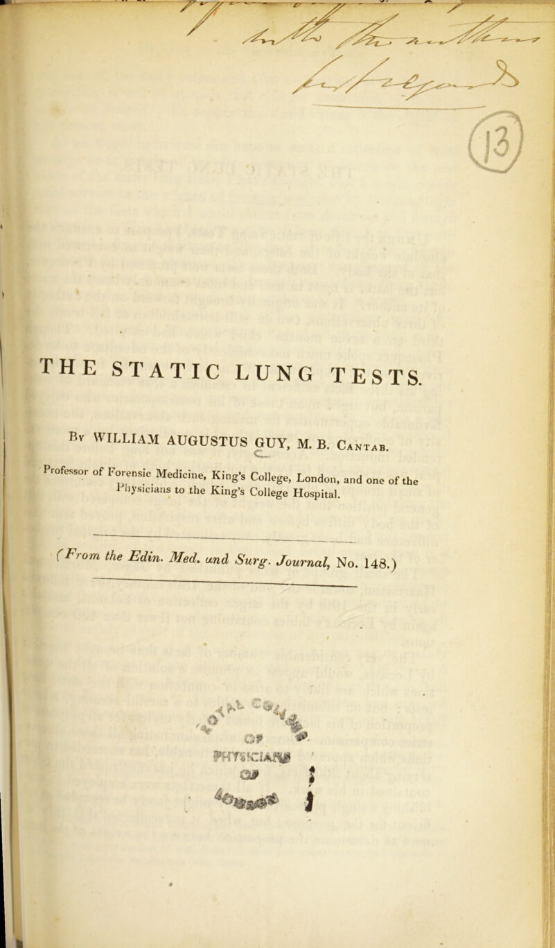 THE STATIC LUNG TESTS. Bv WILLIAM AUGUSTUS GUY, M. B. Cantab. Professor of Forensic Medicine, King’s College, London, and one of the 1 iiysicians to the King’s College Hospital. (From the Edin. Med, and Surg. Journal, No. 148.) Of ?HTS!ClAflUg ’ < ‘Jl