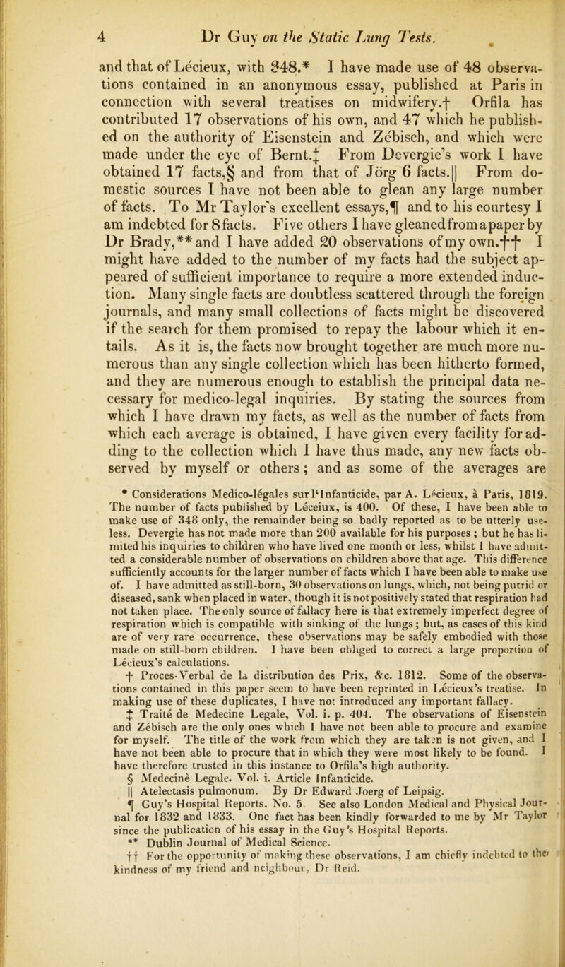 and that ofLecieux, with 048.* I have made use of 48 observa- tions contained in an anonymous essay, published at Paris in connection with several treatises on midwifery.f Orfila has contributed 17 observations of his own, and 47 which he publish- ed on the authority of Eisenstein and Zebisch, and which were made under the eye of Bernt.J From Devergie’s work I have obtained 17 facts,§ and from that of Jorg 6 facts.|| From do- mestic sources I have not been able to glean any large number of facts. To Mr Taylor's excellent essays,f and to his courtesy I am indebted for 8facts. Five others I have gleanedfromapaper by Dr Brady,** and I have added 20 observations of my own.*j**f* I might have added to the number of my facts had the subject ap- peared of sufficient importance to require a more extended induc- tion. Many single facts are doubtless scattered through the foreign journals, and many small collections of facts might be discovered if the search for them promised to repay the labour which it en- tails. As it is, the facts now brought together are much more nu- merous than any single collection which has been hitherto formed, and they are numerous enough to establish the principal data ne- cessary for medico-legal inquiries. By stating the sources from which I have drawn my facts, as well as the number of facts from which each average is obtained, I have given every facility for ad- ding to the collection which I have thus made, any new facts ob- served by myself or others ; and as some of the averages are • Considerations Medico-legales surl‘Infanticide, par A. Lpcieux, a Paris, 1819. The number of facts published by Leceiux, is 400. Of these, I have been able to make use of .348 only, the remainder being so badly reported as to be utterly use- less. Devergie has not made more than 200 available for his purposes ; but he has li- mited his inquiries to children who have lived one month or less, whilst I have admit- ted a considerable number of observations on children above that age. This difference sufficiently accounts for the larger number of facts which I have been able to make use of. I have admitted as still-born, 30 observations on lungs, which, not being putrid or diseased, sank when placed in water, though it is not positively stated that respiration had not taken place. The only source of fallacy here is that extremely imperfect degree of respiration which is compatible with sinking of the lungs; but, as cases of this kind are of very rare occurrence, these observations may be safely embodied with those made on still-born children. I have been obliged to correct a large proportion of Lecieux’s calculations. •f* Proces-Verbal de la distribution des Prix, Ac. 1812. Some of the observa- tions contained in this paper seem to have been reprinted in Lecieux’s treatise. In making use of these duplicates, I have not introduced any important fallacy. ^ Traite de Medecine Legale, Vol. i. p. 40-1. The observations of Eisenstein and Zebisch are the only ones which I have not been able to procure and examine for myself. The title of the work from which they are taken is not given, and I have not been able to procure that in which they were most likely to be found. I have therefore trusted in this instance to Orfila’s high authority. § Medecine Legale. Vol. i. Article Infanticide. II Atelectasis pulmonum. By Dr Edward Joerg of Leipsig. ^ Guy’s Hospital Reports. No. 5. See also London Medical and Physical Jour- nal for 1832 and 1833. One fact has been kindly forwarded to me by Mr Taylur since the publication of his essay in the Guy's Hospital Reports. ** Dublin Journal of Medical Science. If For the opportunity of making these observations, I am chiefly indebted to the* kindness of my friend and neighbour, Dr Reid.