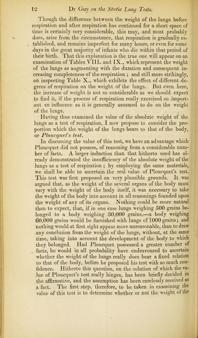 Though the difference between the weight of the lungs before respiration and after respiration has continued for a short space of time is certainly very considerable, this may, and most probably does, arise from the circumstance, that respiration is gradually es- , tablished, and remains imperfect for many hours, or even for some days in the great majority of infants who die within that period of their birth. That this explanation is the true one will appear on an examination of Tables VIII. and IX., which represent the weight of the lungs as augmenting with the duration and consequent in- creasing completeness of the respiration ; and still more strikingly, on inspecting Table X., which exhibits the effect of different de- grees of respiration on the weight of the lungs. But even here, the increase of weiglit is not so considerable as we should expect to find it, if the process of respiration really exercised so import- ant an influence as it is generally assumed to do on the weight of the lungs. Having thus examined the value of the absolute weight of the lungs as a test of respiration, I now propose to consider the pro- portion which the weight of the lungs bears to that of the body, or Ploiicqiiefs test. In discussing the value of this test, we have an advantage which Ploucquet did not possess, of reasoning from a considerable num- ber of facts. A larger induction than that hitherto used has al- ready demonstrated the insufficiency of the absolute weight of the lungs as a test of respiration ; by employing the same materials, we shall be able to ascertain the real value of Ploucquet’s test. This test was first proposed on very plausible grounds. It was argued that, as the weight of the several organs of the body must vary with the weight of the body itself, it was necessary to take the weight of the body into account in all reasonings founded upon the weight of any of its organs. Nothing could be more natural than to expect, that, if in one case lungs weighing 500 grains be- longed to a body weighing 30,000 grains,—a body weighing 60,000 grains would be furnished with lungs of 1000grains; and nothing would at first sight appear more unreasonable, than to draw any conclusion from the weight of the lungs, without, at the same time, taking into account the development of the body to which they belonged. Had Ploucquet possessed a greater number of facts, he would in all probability have endeavoured to ascertain whether the weight of the lungs really does bear a fixed relation to that of the body, before he proposed his test with so much con- fidence. Hitherto this question, on the solution of which the va- lue of Ploucquet’s test really hinges, has been briefly decided in the affirmative, and the assumption has been carelessly received as a fact. The first step, therefore, to be taken in examining the value of this test is to determine whether or not the weight ol the