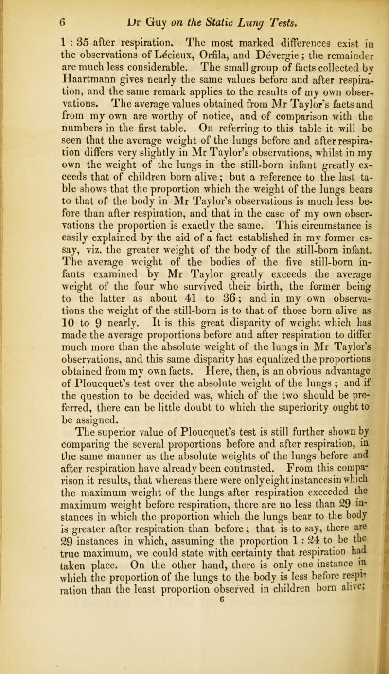 1 ; 35 after respiration. The most marked differences exist in the observations of Lecieux, Orfila, and Devergie; the remainder are much less considerable. The small group of facts collected by Haartmann gives nearly the same values before and after respira- tion, and the same remark applies to the results of my own obser- vations. The average values obtained from Mr Taylor’s facts and from my own are worthy of notice, and of comparison with the numbers in the first table. On referring to this table it will be seen that the average weight of the lungs before and after respira- tion differs very slightly in Mr Taylor’s observations, whilst in my own the weight of the lungs in the still-born infant greatly ex- ceeds that of children born alive; but a reference to the last ta- ble shows that the proportion which the weight of the lungs bears to that of the body in Mr Taylor’s observations is much less be- fore than after respiration, and that in the case of my own obser- vations the proportion is exactly the same. This circumstance is easily explained by the aid of a fact established in my former es- say, viz. the greater weight of the body of the still-born infant. The average weight of the bodies of the five still-born in- fants examined by Mr Taylor greatly exceeds the average weight of the four who survived their birth, the former being to the latter as about 41 to 36; and in my own observa- tions the weight of the still-born is to that of those born alive as 10 to 9 nearly. It is this great disparity of weight which has made the average proportions before and after respiration to differ much more than the absolute weight of the lungs in Mr Taylor’s observations, and this same disparity has equalized the proportions obtained from my own facts. Here, then, is an obvious advantage of Ploucquet’s test over the absolute weight of the lungs ; and if the question to be decided was, which of the two should be pre- ferred, there can be little doubt to which the superiority ought to be assigned. The superior value of Ploucquet’s test is still further shown by comparing the several proportions before and after respiration, in the same manner as the absolute weights of the lungs before and after respiration have already been contrasted. From this compa- rison it results, that whereas there were onlyeightinstancesin which the maximum weight of the lungs after respiration exceeded the maximum weight before respiration, there are no less than 29 in- stances in which the proportion which the lungs bear to the body is greater after respiration than before; that is to say, there are 29 instances in which, assuming the proportion 1 : 24 to be the true maximum, we could state with certainty that respiration had taken place. On the other hand, there is only one instance in which the proportion of the lungs to the body is less before respi-; ration than the least proportion observed in children born alive; 6