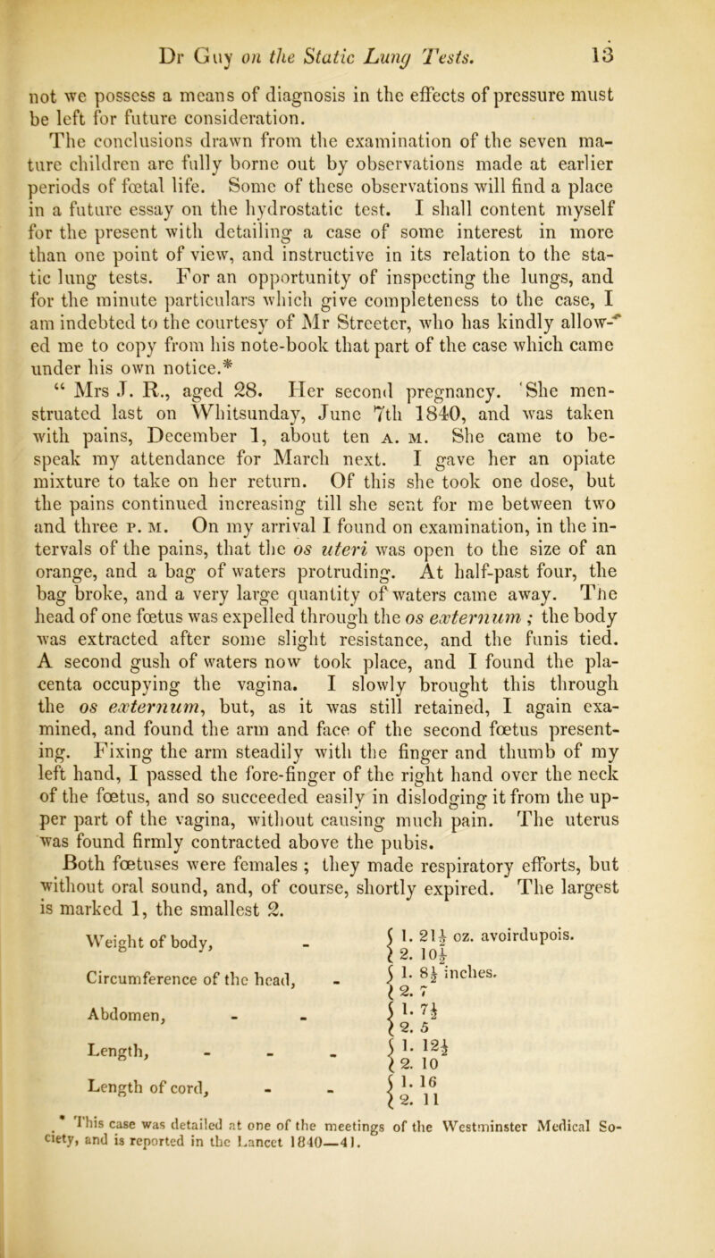 not we possess a means of diagnosis in the effects of pressure must be left for future consideration. The conclusions drawn from the examination of the seven ma- ture children are fully borne out by observations made at earlier periods of foetal life. Some of these observations will find a place in a future essay on the hydrostatic test. I shall content myself for the present with detailing a case of some interest in more than one point of view, and instructive in its relation to the sta- tic lung tests. For an opportunity of inspecting the lungs, and for the minute particulars which give completeness to the case, I am indebted to the courtesy of Mr Streeter, who has kindly allow-'* ed me to copy from his note-book that part of the case which came under his own notice.* “ Mrs .T. R., aged 28. Her second pregnancy. 'She men- struated last on Whitsunday, June 7th 1840, and was taken with pains, December 1, about ten a. m. She came to be- speak my attendance for March next. I gave her an opiate mixture to take on her return. Of this she took one dose, but the pains continued increasing till she sent for me between two and three p. m. On my arrival I found on examination, in the in- tervals of the pains, that the os uteri was open to the size of an orange, and a bag of waters protruding. At half-past four, the bag broke, and a very large quantity of waters came away. Tiie head of one foetus was expelled through the os extern um ; the body was extracted after some slight resistance, and the funis tied. A second gush of waters now took place, and I found the pla- centa occupying the vagina. I slowly brought this through the os externum., but, as it was still retained, I again exa- mined, and found the arm and face of the second foetus present- ing. Fixing the arm steadily with the finger and thumb of my left hand, I passed the fore-finger of the right hand over the neck of the foetus, and so succeeded easily in dislodging it from the up- per part of the vagina, without causing much pain. The uterus was found firmly contracted above the pubis. Both foetuses were females ; they made respiratory efforts, but without oral sound, and, of course, shortly expired. The largest is marked 1, the smallest 2. Weight of body, Circumference of the head, Abdomen, Length, Length of cord. \ 1. 21^ oz. avoirdupois. \2. 10^ 5 1* inches, I 2. 7 51- n ^ 2. 5 51- m I 2. 10 5 1. 16 ^2. 11 _ I his case was detailed at one of the meetings of the Westminster Medical So- ciety, and is reported in the Lancet 1840—41.