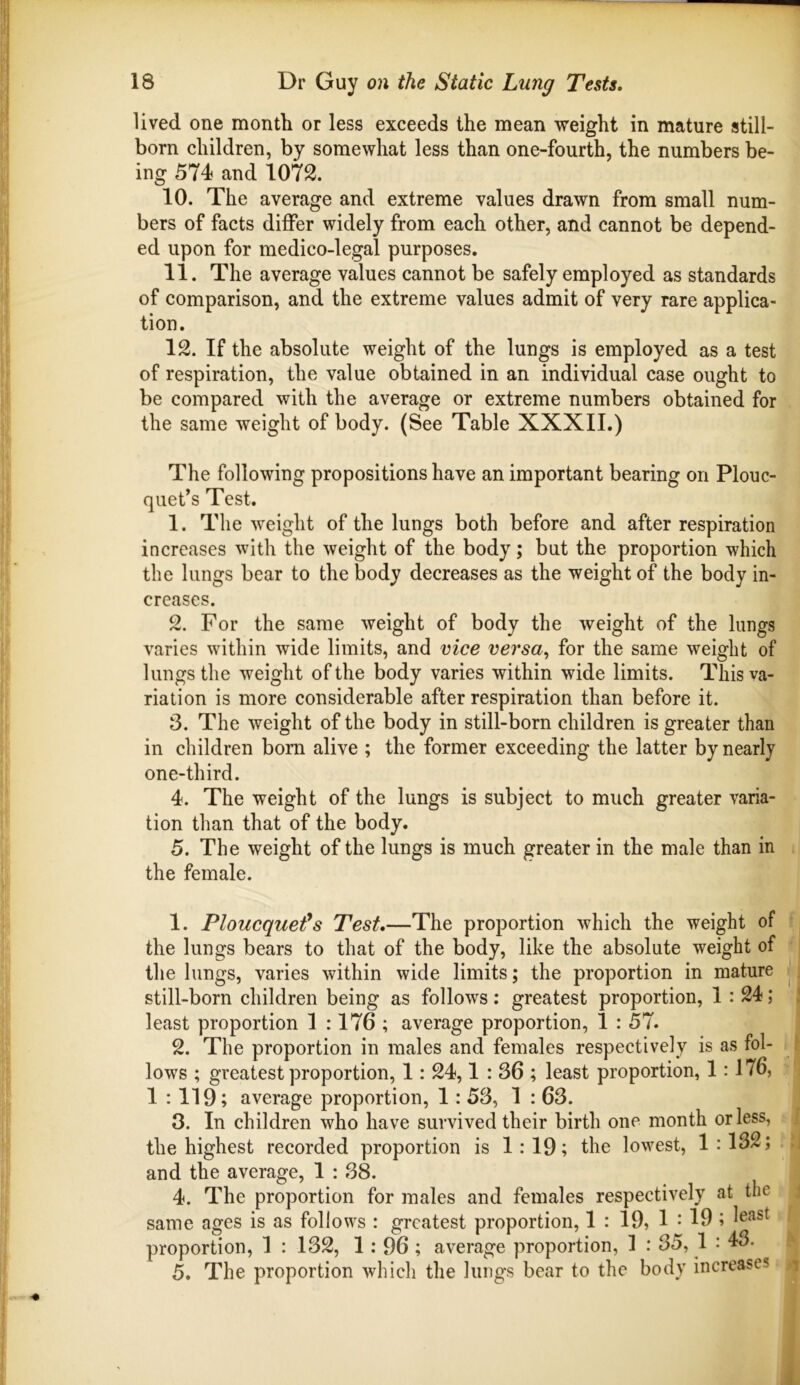 lived one month or less exceeds the mean weight in mature still- born children, by somewhat less than one-fourth, the numbers be- ing 574 and 1072. 10. The average and extreme values drawn from small num- bers of facts differ widely from each other, and cannot be depend- ed upon for medico-legal purposes. 11. The average values cannot be safely employed as standards of comparison, and the extreme values admit of very rare applica- tion. 12. If the absolute weight of the lungs is employed as a test of respiration, the value obtained in an individual case ought to be compared with the average or extreme numbers obtained for the same weight of body. (See Table XXXII.) The following propositions have an important bearing on Plouc- qiiet’s Test. 1. The weight of the lungs both before and after respiration increases with the weight of the body; but the proportion which the lungs bear to the body decreases as the weight of the body in- creases. 2. For the same weight of body the weight of the lungs varies within wide limits, and vice versa^ for the same weight of lungs the weight of the body varies within wide limits. This va- riation is more considerable after respiration than before it. 3. The weight of the body in still-born children is greater than in children bom alive ; the former exceeding the latter by nearly one-third. 4. The weight of the lungs is subject to much greater varia- tion than that of the body. 5. The weight of the lungs is much greater in the male than in the female. 1. Ploucquet^s Test.—The proportion which the weight of the lungs bears to that of the body, like the absolute weight of the lungs, varies within wide limits; the proportion in mature still-born children being as follows : greatest proportion, 1 : 24; least proportion 1 :176 ; average proportion, 1 : 57. 2. The proportion in males and females respectively is as fol- lows ; greatest proportion, 1: 24,1:36; least proportion, 1:176, 1 : 119; average proportion, 1: 53, 1 : 63. 3. In children who have survived their birth one month or less, the highest recorded proportion is 1:19; the lowest, 1:132; and the average, 1 : 38. 4. The proportion for males and females respectively at the same ages is as follows : greatest proportion, 1 : 19, 1 • 19 ; proportion, 1 : 132, 1:96; average proportion, 1 : 35, 1 : 43. 5. The proportion which the lungs bear to the body increases