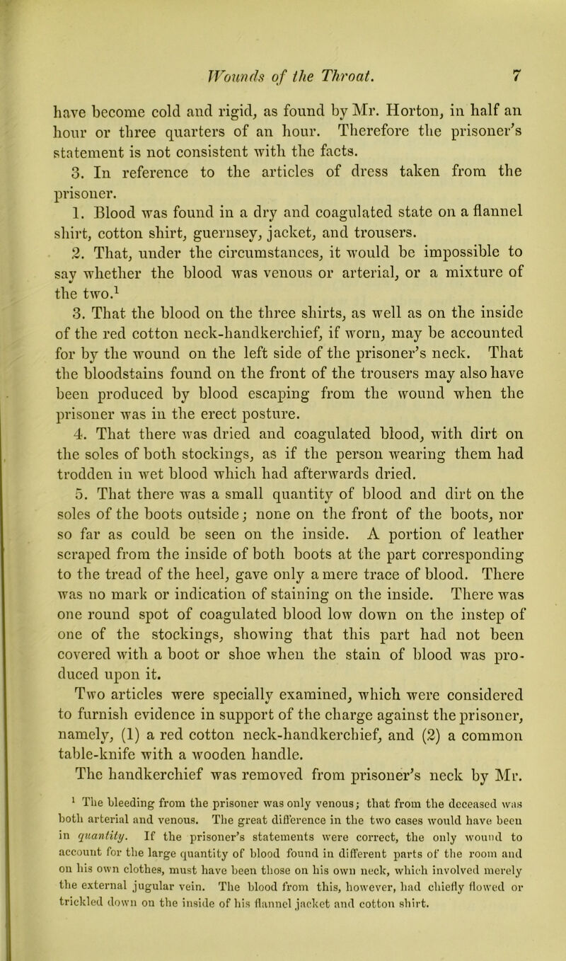 have become cold and rigid, as found by Mr. Horton, in half an hour or three quarters of an hour. Therefore the prisoner's statement is not consistent with the facts. 3. In reference to the articles of dress taken from the prisoner. 1. Blood was found in a dry and coagulated state on a flannel shirt, cotton shirt, guernsey, jacket, and trousers. 2. That, under the circumstances, it would be impossible to say whether the blood was venous or arterial, or a mixture of the two.1 3. That the blood on the three shirts, as well as on the inside of the red cotton neck-handkerchief, if worn, may be accounted for by the wound on the left side of the prisoner's neck. That the bloodstains found on the front of the trousers may also have been produced by blood escaping from the wound when the prisoner was in the erect posture. 4. That there was dried and coagulated blood, with dirt on the soles of both stockings, as if the person wearing them had trodden in wet blood which had afterwards dried. 5. That there was a small quantity of blood and dirt on the soles of the boots outside; none on the front of the boots, nor so far as could be seen on the inside. A portion of leather scraped from the inside of both boots at the part corresponding to the tread of the heel, gave only a mere trace of blood. There was no mark or indication of staining on the inside. There was one round spot of coagulated blood low down on the instep of one of the stockings, showing that this part had not been covered with a boot or shoe when the stain of blood was pro- duced upon it. Two articles were specially examined, which were considered to furnish evidence in support of the charge against the prisoner, namely, (1) a red cotton neck-handkerchief, and (2) a common table-knife with a wooden handle. The handkerchief was removed from prisoner's neck by Mr. 1 The bleeding from the prisoner was only venous; that from the deceased was hotli arterial and venous. The great difference in the two cases would have been in quantity. If the prisoner’s statements were correct, the only wound to account for the large quantity of blood found in different parts of the room and on his own clothes, must have been those on his own neclc, which involved merely the external jugular vein. The blood from this, however, had chiefly flowed or trickled down on the inside of his flannel jacket and cotton shirt.