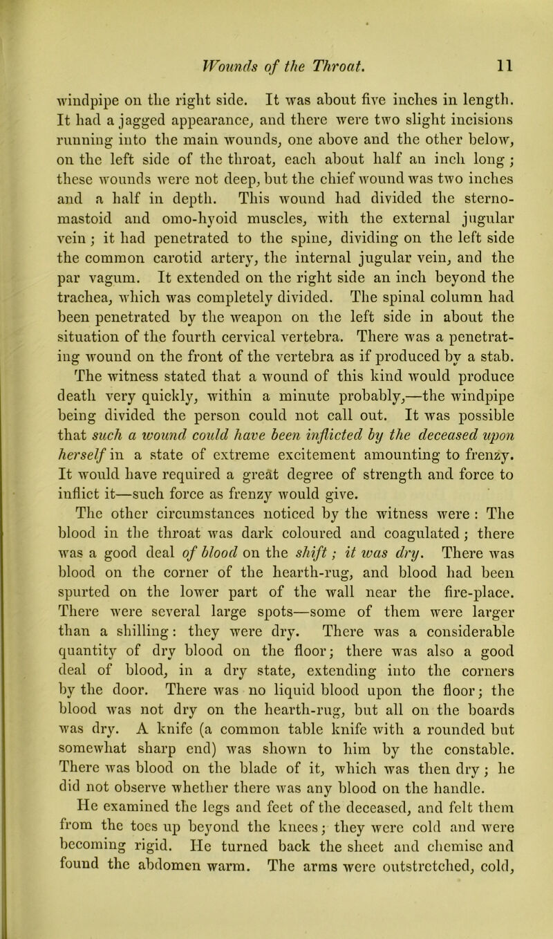 windpipe on tlie right side. It was about five inches in length. It had a jagged appearance, and there were two slight incisions running into the main wounds, one above and the other below, on the left side of the throat, each about half an inch long ; these wounds were not deep, but the chief wound was two inches and a half in depth. This wound had divided the sterno- mastoid and omo-hyoid muscles, with the external jugular vein; it had penetrated to the spine, dividing on the left side the common carotid artery, the internal jugular vein, and the par vagum. It extended on the right side an inch beyond the trachea, which was completely divided. The spinal column had been penetrated by the weapon on the left side in about the situation of the fourth cervical vertebra. There was a penetrat- ing wound on the front of the vertebra as if produced by a stab. The witness stated that a wound of this kind would produce death very quickly, within a minute probably,—the windpipe being divided the person could not call out. It was possible that such a wound could have been inflicted by the deceased upon herself in a state of extreme excitement amounting to frenzy. It would have required a great degree of strength and force to inflict it—such force as frenzy would give. The other circumstances noticed by the witness were : The blood in the throat was dark coloured and coagulated ; there was a good deal of blood on the shift; it was dry. There was blood on the corner of the hearth-rug, and blood had been spurted on the lower part of the wall near the fire-place. There were several large spots—some of them were larger than a shilling: they were dry. There was a considerable quantity of dry blood on the floor; there was also a good deal of blood, in a dry state, extending into the corners by the door. There was no liquid blood upon the floor; the blood was not dry on the hearth-rug, but all on the boards was dry. A knife (a common table knife with a rounded but somewhat sharp end) was shown to him by the constable. There was blood on the blade of it, which was then dry ; he did not observe whether there was any blood on the handle. He examined the legs and feet of the deceased, and felt them from the toes up beyond the knees; they were cold and were becoming rigid. He turned back the sheet and chemise and found the abdomen warm. The arms were outstretched, cold.