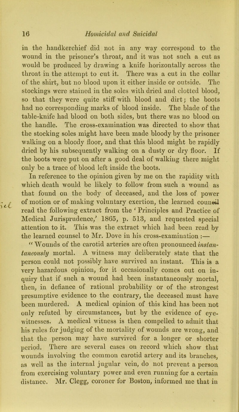 in tlie handkerchief did not in any way correspond to the wound in the prisoner’s throat, and it was not such a cut as would he produced by drawing a knife horizontally across the throat in the attempt to cut it. There was a cut in the collar of the shirt, but no blood upon it either inside or outside. The stockings were stained in the soles with dried and clotted blood, so that they were quite stiff with blood and dirt; the boots had no corresponding marks of blood inside. The blade of the table-knife had blood on both sides, but there was no blood on the handle. The cross-examination was directed to show that the stocking soles might have been made bloody by the prisoner walking on a bloody floor, and that this blood might be rapidly dried by his subsequently walking on a dusty or dry floor. If the boots were put on after a good deal of walking there might only be a trace of blood left inside the boots. In reference to the opinion given by me on the rapidity with which death would be likely to follow from such a wound as that found on the body of deceased, and the loss of power of motion or of making voluntary exertion, the learned couueil read the following extract from the f Principles and Practice of Medical Jurisprudence/ 1865, p. 513, and requested special attention to it. This was the extract which had been read by the learned counsel to Mr. Dove in his cross-examination :— “Wounds of the carotid arteries are often pronounced install- taneously mortal. A witness may deliberately state that the person could not possibly have survived an instant. This is a very hazardous opinion, for it occasionally comes out on in- quiry that if such a wound had been instantaneously mortal, then, in defiance of rational probability or of the strongest presumptive evidence to the contrary, the deceased must have been murdered. A medical opinion of this kind has been not only refuted by circumstances, but by the evidence of eye- witnesses. A medical witness is then compelled to admit that his rules for judging of the mortality of wounds are wrong, and that the person may have survived for a longer or shorter period. There are several cases on record which show that wounds involving the common carotid artery and its branches, as well as the internal jugular vein, do not prevent a person from exercising voluntary power and even running for a certain distance. Mr. Clegg, coroner for Boston, informed me that in