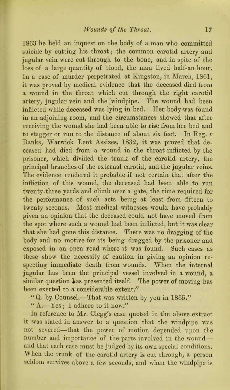 1863 he held an inquest on the body of a man who committed suicide by cutting his throat; the common carotid artery and jugular vein were cut through to the bone, and in spite of the loss of a large quantity of blood, the man lived half-an-hour. In a case of murder perpetrated at Kingston, in March, 1861, it was proved by medical evidence that the deceased died from a wound in the throat which cut through the right carotid artery, jugular vein and the windpipe. The wound had been inflicted while deceased was lying in bed. Her body was found in an adjoining room, and the circumstances showed that after receiving the wound she had been able to rise from her bed and to stagger or run to the distance of about six feet. In Keg. v Danks, Warwick Lent Assizes, 1832, it was proved that de- ceased had died from a wound in the throat inflicted by the prisoner, which divided the trunk of the carotid artery, the principal branches of the external carotid, and the jugular veins. The evidence rendered it probable if not certain that after the infliction of this wound, the deceased had been able to run twenty-three yards and climb over a gate, the time required for the performance of such acts being at least from fifteen to twenty seconds. Most medical witnesses would have probably given an opinion that the deceased could not have moved from the spot where such a wound had been inflicted, but it was clear that she had gone this distance. There was no dragging of the body and no motive for its being dragged by the prisoner and exposed in an open road where it was found. Such cases as these show the necessity of caution in giving an opinion re- specting immediate death from wounds. When the internal jugular has been the principal vessel involved in a wound, a similar question kas presented itself. The power of moving has been exerted to a considerable extent.” “ Q. by Counsel.—That was written by you in 1865.” “ A.—Yes ; I adhere to it now.” In reference to Mr. Clegg’s case quoted in the above extract it was stated in answer to a question that the windpipe was not severed—that the power of motion depended upon the number and importance of the parts involved in the wound— and that each case must be judged by its own special conditions. When the trunk of the carotid artery is cut through, a person seldom survives above a few seconds, and when the windpipe is