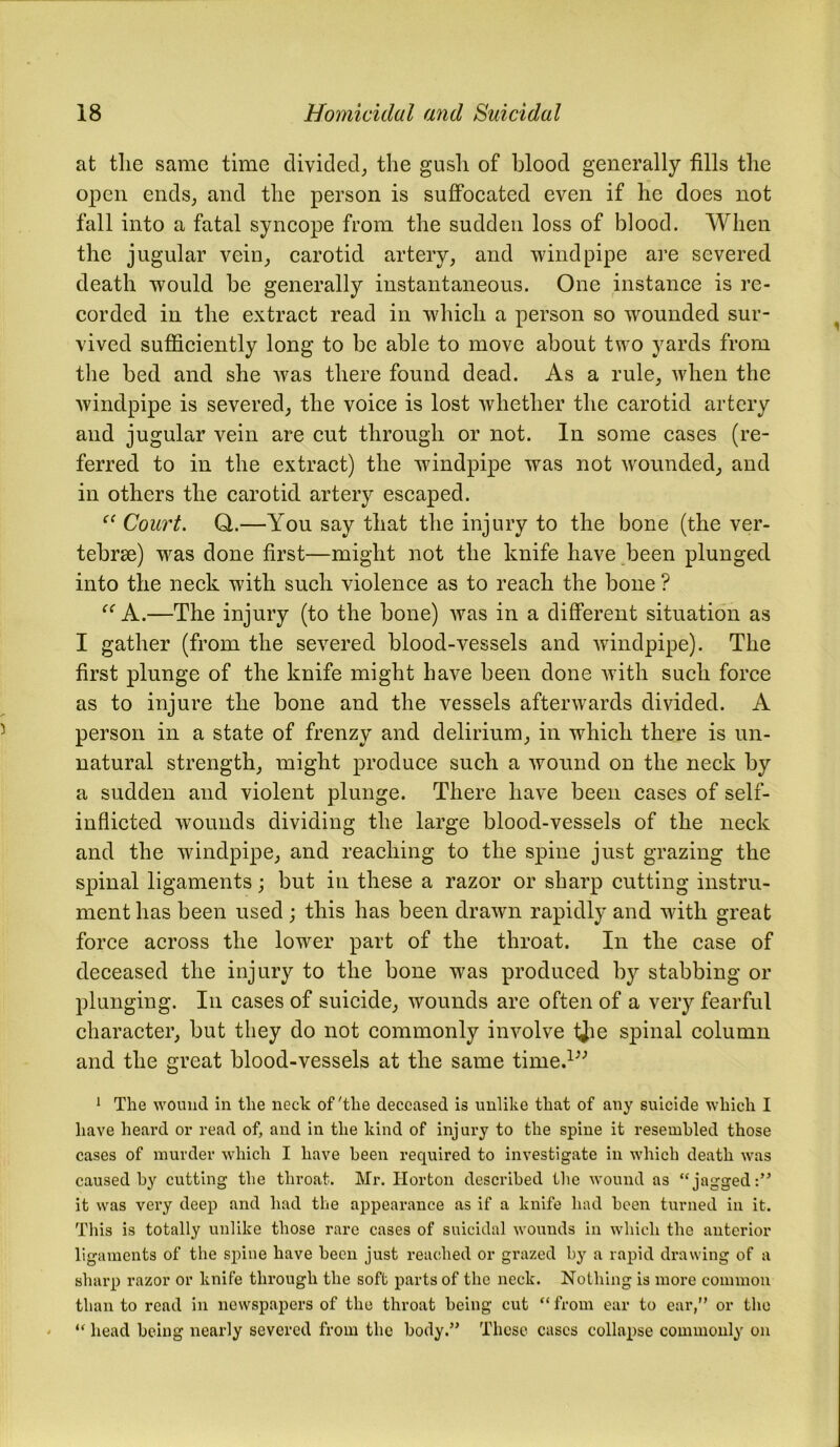 at tlie same time divided, the gush of blood generally fills the open ends, and the person is suffocated even if he does not fall into a fatal syncope from the sudden loss of blood. When the jugular vein, carotid artery, and windpipe are severed death would be generally instantaneous. One instance is re- corded in the extract read in which a person so wounded sur- vived sufficiently long to be able to move about two yards from the bed and she was there found dead. As a rule, when the windpipe is severed, the voice is lost whether the carotid artery and jugular vein are cut through or not. In some cases (re- ferred to in the extract) the windpipe was not wounded, and in others the carotid artery escaped. “ Court. Q.—You say that the injury to the bone (the ver- tebrae) was done first—might not the knife have been plunged into the neck with such violence as to reach the bone ? “ A.—The injury (to the bone) was in a different situation as I gather (from the severed blood-vessels and windpipe). The first plunge of the knife might have been done with such force as to injure the bone and the vessels afterwards divided. A person in a state of frenzy and delirium, in which there is un- natural strength, might produce such a wound on the neck by a sudden and violent plunge. There have been cases of self- inflicted wounds dividing the large blood-vessels of the neck and the windpipe, and reaching to the spine just grazing the spinal ligaments; but in these a razor or sharp cutting instru- ment has been used; this has been drawn rapidly and with great force across the lower part of the throat. In the case of deceased the injury to the bone was produced by stabbing or plunging. In cases of suicide, wounds are often of a very fearful character, but they do not commonly involve tjie spinal column and the great blood-vessels at the same time.1” 1 The wound in the neck of'the deceased is unlike that of any suicide which I have heard or read of, and in the kind of injury to the spine it resembled those cases of murder which I have been required to investigate in which death was caused by cutting the throat. Mr. Horton described the wound as “jagged:” it was very deep and had the appearance as if a knife had been turned in it. This is totally unlike those rare cases of suicidal wounds in which the anterior ligaments of the spine have been just reached or grazed by a rapid drawing of a sharp razor or knife through the soft parts of the neck. Nothing is more common than to read in newspapers of the throat being cut “from ear to ear,” or the “ head being nearly severed from the body.” These cases collapse commonly on