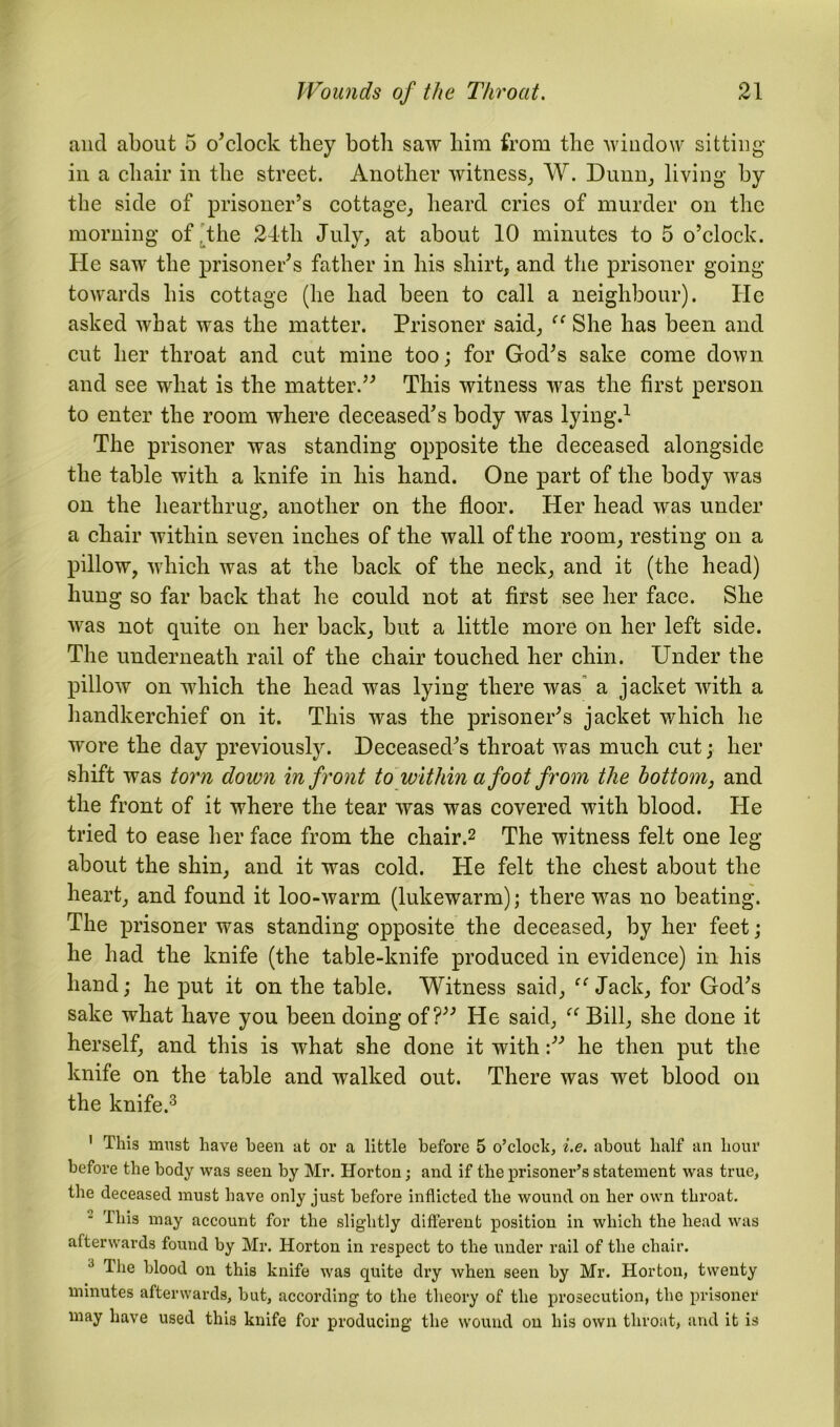 and about 5 o'clock they both saw him from the window sitting- in a chair in the street. Another witness, W. Dunn, living by the side of prisoner’s cottage, heard cries of murder on the morning of the 24th July, at about 10 minutes to 5 o’clock. He saw the prisoner's father in his shirt, and the prisoner going towards his cottage (he had been to call a neighbour). He asked what was the matter. Prisoner said, “ She has been and cut her throat and cut mine too; for God's sake come down and see what is the matter. This witness was the first person to enter the room where deceased's body was lying.1 The prisoner was standing opposite the deceased alongside the table with a knife in his hand. One part of the body was on the hearthrug, another on the floor. Her head was under a chair within seven inches of the wall of the room, resting on a pillow, which was at the back of the neck, and it (the head) hung so far back that he could not at first see her face. She was not quite on her back, but a little more on her left side. The underneath rail of the chair touched her chin. Under the pillow on which the head was lying there was a jacket with a handkerchief on it. This was the prisoner's jacket which he wore the day previously. Deceased's throat was much cut; her shift was torn down in front to within a foot from the bottom, and the front of it where the tear was was covered with blood. He tried to ease her face from the chair.2 The witness felt one leg about the shin, and it was cold. He felt the chest about the heart, and found it loo-warm (lukewarm); there was no beating. The prisoner was standing opposite the deceased, by her feet; he had the knife (the table-knife produced in evidence) in his hand; he put it on the table. Witness said, “Jack, for God's sake what have you been doing of? He said, “ Bill, she done it herself, and this is what she done it withhe then put the knife on the table and walked out. There was wet blood on the knife.3 1 This must have been at or a little before 5 o’clock, i.e. about half an hour before the body was seen by Mr. Horton; and if the prisoner’s statement was true, the deceased must have only just before inflicted the wound on her own throat. This may account for the slightly different position in which the head was afterwards found by Mr. Horton in respect to the under rail of the chair. 3 The blood on this knife was quite dry when seen by Mr. Horton, twenty minutes afterwards, but, according to the theory of the prosecution, the prisoner may have used this knife for producing the wound on his own throat, and it is