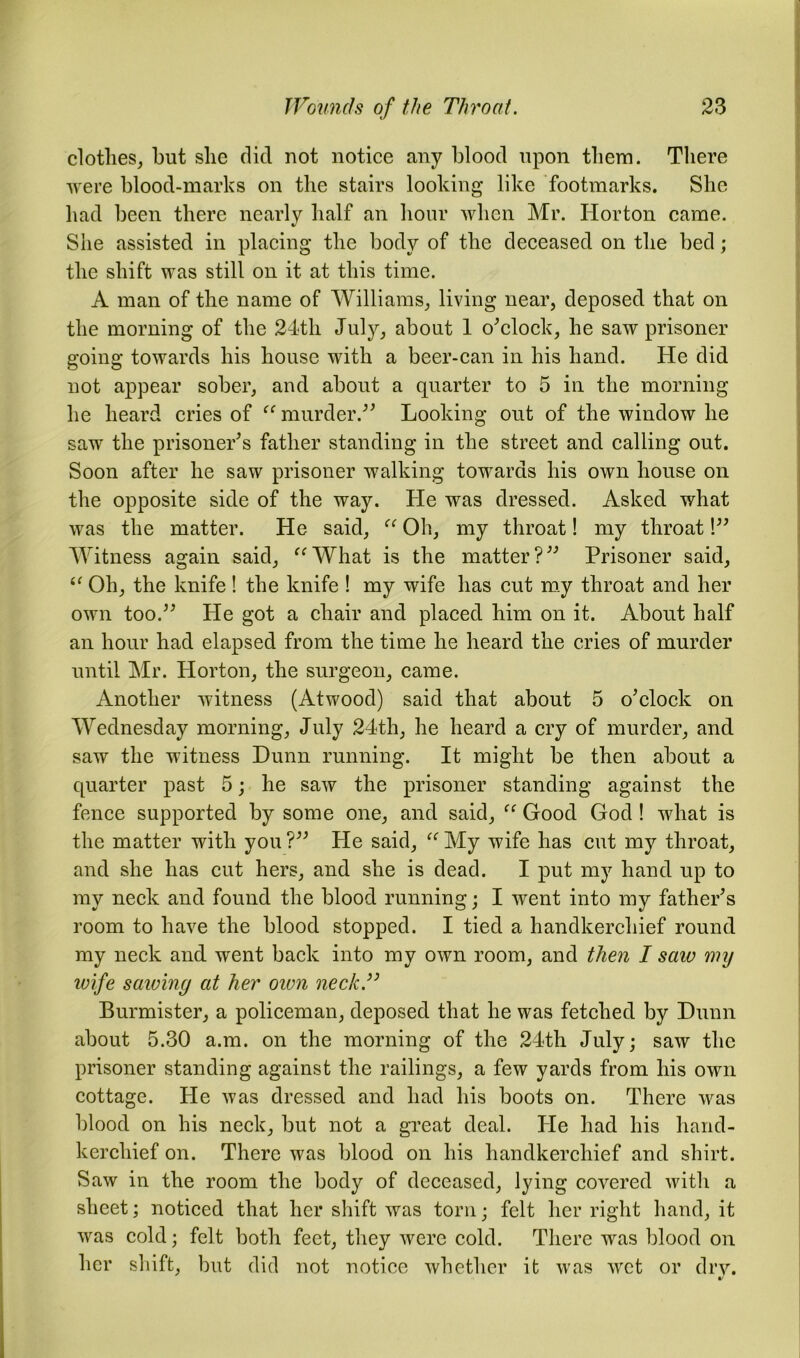 clothes, hut she did not notice any blood upon them. There were blood-marks on the stairs looking like footmarks. She had been there nearly half an hour when Mr. Horton came. She assisted in placing the body of the deceased on the bed; the shift was still on it at this time. A man of the name of Williams, living near, deposed that on the morning of the 24th July, about 1 o'clock, he saw prisoner going towards his house with a beer-can in his hand. He did not appear sober, and about a quarter to 5 in the morning he heard cries of “ murder. Looking out of the window he saw the prisoner's father standing in the street and calling out. Soon after he saw prisoner walking towards his own house on the opposite side of the way. He was dressed. Asked what was the matter. He said, “ Oh, my throat! my throat! Witness again said, “What is the matter? Prisoner said, tf Oh, the knife! the knife ! my wife has cut my throat and her own too. He got a chair and placed him on it. About half an hour had elapsed from the time he heard the cries of murder until Mr. Horton, the surgeon, came. Another witness (Atwood) said that about 5 o'clock on Wednesday morning, July 24th, he heard a cry of murder, and saw the witness Dunn running. It might be then about a quarter past 5; he saw the prisoner standing against the fence supported by some one, and said, “ Good God ! what is the matter with you ? He said, “ My wife has cut my throat, and she has cut hers, and she is dead. I put my hand up to my neck and found the blood running; I went into my father's room to have the blood stopped. I tied a handkerchief round my neck and went back into my own room, and then I saw my wife sawing at her oivn neck” Burmister, a policeman, deposed that he was fetched by Dunn about 5.30 a.m. on the morning of the 24th July; saw the prisoner standing against the railings, a few yards from his own cottage. He was dressed and had his boots on. There was blood on his neck, but not a great deal. Pie had his hand- kerchief on. There was blood on his handkerchief and shirt. Saw in the room the body of deceased, lying covered with a sheet; noticed that her shift was torn; felt her right hand, it was cold; felt both feet, they were cold. There was blood on her shift, but did not notice whether it was wet or dry.