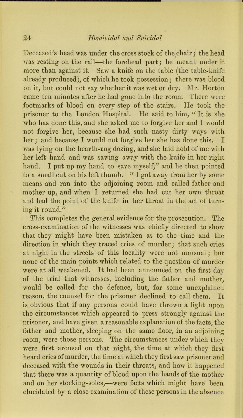 Deceased's head was under the cross stock of the chair ; the head was resting on the rail—the forehead part; he meant under it more than against it. Saw a knife on the table (the table-knife already produced), of which he took possession; there was blood on it, but could not say whether it was wet or dry. Mr. Horton came ten minutes after he had gone into the room. There were footmarks of blood on every step of the stairs. He took the prisoner to the London Hospital. He said to him, “ It is she who has done this, and she asked me to forgive her and I would not forgive her, because she had such nasty dirty ways with her; and because I would not forgive her she has done this. I was lying on the hearth-rug dozing, and she laid hold of me with her left hand and was sawing away with the knife in her right hand. I put up my hand to save myself,” and he then pointed to a small cut on his left thumb. I got away from her by some means and ran into the adjoining room and called father and mother up, and when I returned she had cut her own throat and had the point of the knife in her throat in the act of turn- ing it round.” This completes the general evidence for the prosecution. The cross-examination of the witnesses was chiefly directed to show that they might have been mistaken as to the time and the direction in which they traced cries of murder; that such cries at night in the streets of this locality were not unusual; but none of the main points which related to the question of murder were at all weakened. It had been announced on the first day of the trial that witnesses, including the father and mother, would be called for the defence, but, for some unexplained reason, the counsel for the prisoner declined to call them. It is obvious that if any persons could have thrown a light upon the circumstances which appeared to press strongly against the prisoner, and have given a reasonable explanation of the facts, the father and mother, sleeping on the same floor, in an adjoining room, were those persons. The circumstances under which they were first aroused on that night, the time at which they first heard cries of murder, the time at which they first saw prisoner and deceased with the wounds in their throats, and how it happened that there was a quantity of blood upon the hands of the mother and on her stocking-soles,—were facts which might have been elucidated by a close examination of these persons in the absence