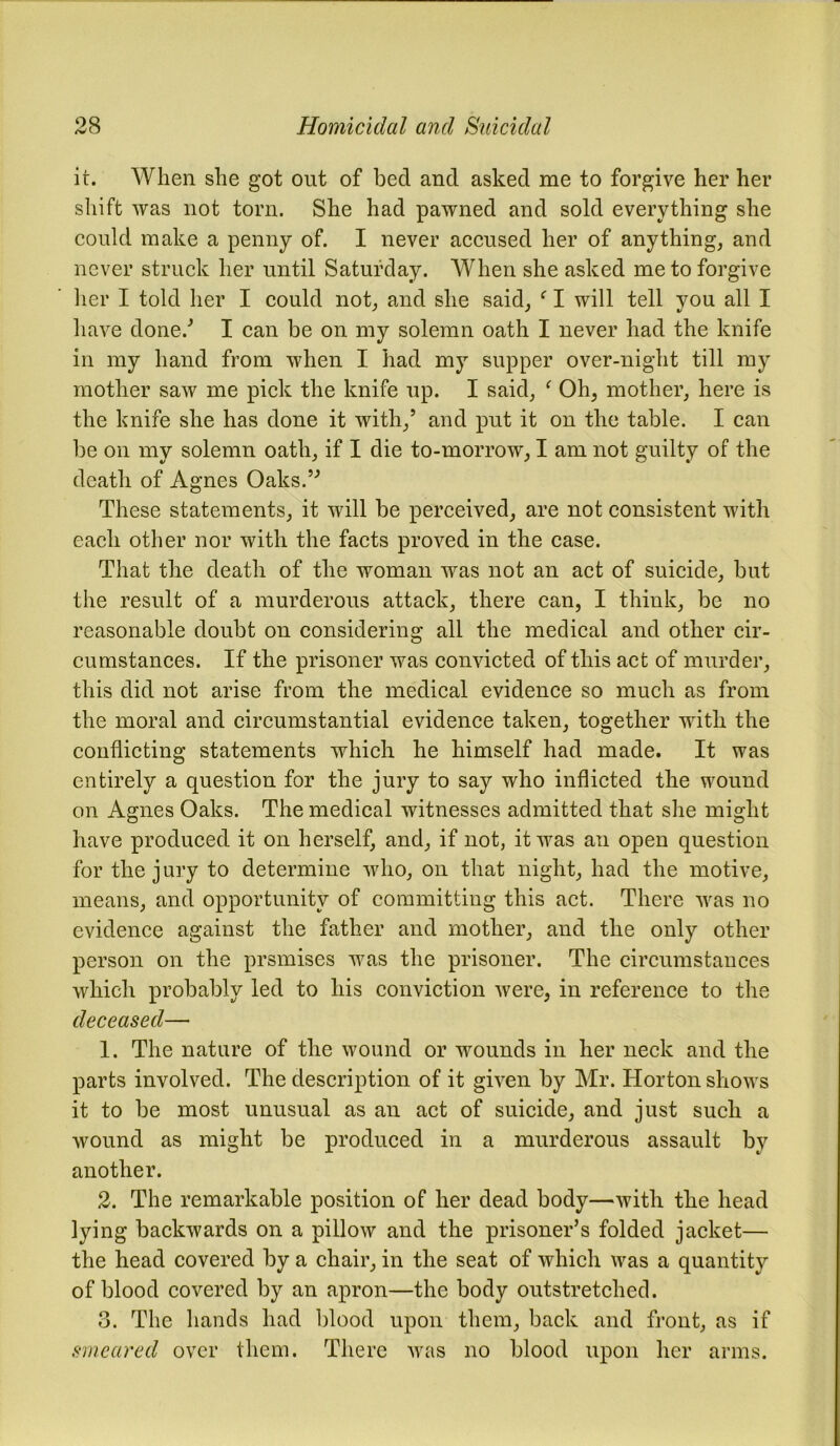 it. When she got out of bed and asked me to forgive her her shift was not torn. She had pawned and sold everything she could make a penny of. I never accused her of anything, and never struck her until Saturday. When she asked me to forgive her I told her I could not, and she said, f I will tell you all I have done/ I can be on my solemn oath I never had the knife in my hand from when I had my supper over-night till my mother saw me pick the knife up. I said, ‘ Oh, mother, here is the knife she has done it with,’ and put it on the table. I can be on my solemn oath, if I die to-morrow, I am not guilty of the death of Agnes Oaks.” These statements, it will be perceived, are not consistent with each other nor with the facts proved in the case. That the death of the woman was not an act of suicide, but the result of a murderous attack, there can, I think, be no reasonable doubt on considering all the medical and other cir- cumstances. If the prisoner was convicted of this act of murder, this did not arise from the medical evidence so much as from the moral and circumstantial evidence taken, together with the conflicting statements which he himself had made. It was entirely a question for the jury to say who inflicted the wound on Agnes Oaks. The medical witnesses admitted that she might have produced it on herself, and, if not, it was an open question for the jury to determine who, on that night, had the motive, means, and opportunity of committing this act. There was no evidence against the father and mother, and the only other person on the prsmises was the prisoner. The circumstances which probably led to his conviction were, in reference to the deceased— 1. The nature of the wound or wounds in her neck and the parts involved. The description of it given by Mr. Horton shows it to be most unusual as an act of suicide, and just such a wound as might be produced in a murderous assault by another. 2. The remarkable position of her dead body—with the head lying backwards on a pillow and the prisoner’s folded jacket— the head covered by a chair, in the seat of which was a quantity of blood covered by an apron—the body outstretched. 3. The hands had blood upon them, back and front, as if smeared over them. There was no blood upon her arms.