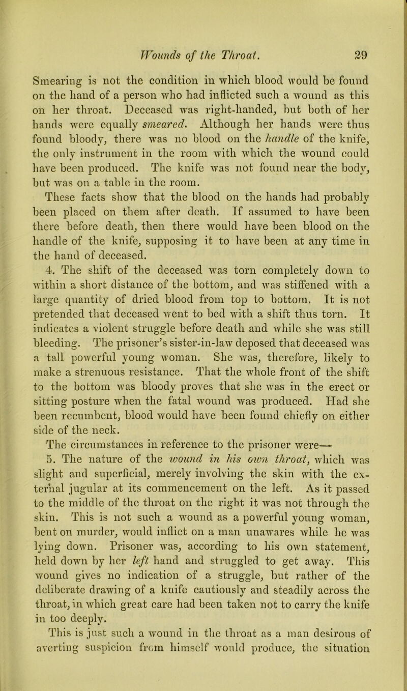 Smearing is not the condition in which blood would be found on the hand of a person who had inflicted such a wound as this on her throat. Deceased was right-handed, but both of her hands were equally smeared. Although her hands were thus found bloody, there was no blood on the handle of the knife, the only instrument in the room with which the wound could have been produced. The knife was not found near the body, but was on a table in the room. These facts show that the blood on the hands had probably been placed on them after death. If assumed to have been there before death, then there would have been blood on the handle of the knife, supposing it to have been at any time in the hand of deceased. 4. The shift of the deceased was torn completely down to within a short distance of the bottom, and was stiffened with a large quantity of dried blood from top to bottom. It is not pretended that deceased went to bed with a shift thus torn. It indicates a violent struggle before death and while she was still bleeding. The prisoner’s sister-in-law deposed that deceased was a tall powerful young woman. She was, therefore, likely to make a strenuous resistance. That the whole front of the shift to the bottom was bloody proves that she was in the erect or sitting posture when the fatal wound was produced. Had she been recumbent, blood would have been found chiefly on either side of the neck. The circumstances in reference to the prisoner were— 5. The nature of the wound in his own throat, which was slight and superficial, merely involving the skin with the ex- ternal jugular at its commencement on the left. As it passed to the middle of the throat on the right it was not through the skin. This is not such a wound as a powerful young woman, bent on murder, would inflict on a man unawares while he was lying down. Prisoner was, according to his own statement, held down by her left hand and struggled to get away. This wound gives no indication of a struggle, but rather of the deliberate drawing of a knife cautiously and steadily across the throat, in which great care had been taken not to carry the knife in too deeply. This is just such a wound in the throat as a man desirous of averting suspicion from himself would produce, the situation