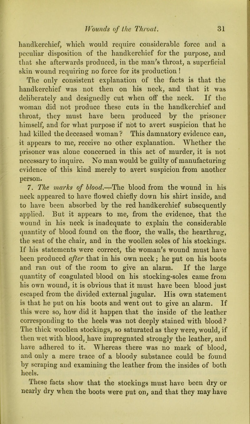 handkerchief, which would require considerable force and a peculiar disposition of the handkerchief for the purpose, and that she afterwards produced, in the man's throat, a superficial skin wound requiring no force for its production ! The only consistent explanation of the facts is that the handkerchief was not then on his neck, and that it was deliberately and designedly cut when off the neck. If the woman did not produce these cuts in the handkerchief and throat, they must have been produced by the prisoner himself, and for what purpose if not to avert suspicion that he had killed the deceased woman? This damnatory evidence can, it appears to me, receive no other explanation. Whether the prisoner was alone concerned in this act of murder, it is not necessary to inquire. No man would be guilty of manufacturing evidence of this kind merely to avert suspicion from another person. 7. The marks of bloocl.—The blood from the wound in his neck appeared to have flowed chiefly down his shirt inside, and to have been absorbed by the red handkerchief subsequently applied. But it appears to me, from the evidence, that the wound in his neck is inadequate to explain the considerable quantity of blood found on the floor, the walls, the hearthrug, the seat of the chair, and in the woollen soles of his stockings. If his statements were correct, the woman’s wound must have been produced after that in his own neck; he put on his boots and ran out of the room to give an alarm. If the large quantity of coagulated blood on his stocking-soles came from his own wound, it is obvious that it must have been blood just escaped from the divided external jugular. His own statement is that he put on his boots and went out to give an alarm. If this were so, how did it happen that the inside of the leather corresponding to the heels was not deeply stained with blood ? The thick woollen stockings, so saturated as they were, would, if then wet with blood, have impregnated strongly the leather, and have adhered to it. Whereas there was no mark of blood, and only a mere trace of a bloody substance could be found by scraping and examining the leather from the insides of both heels. These facts show that the stockings must have been dry or nearly dry when the boots were put on, and that they may have