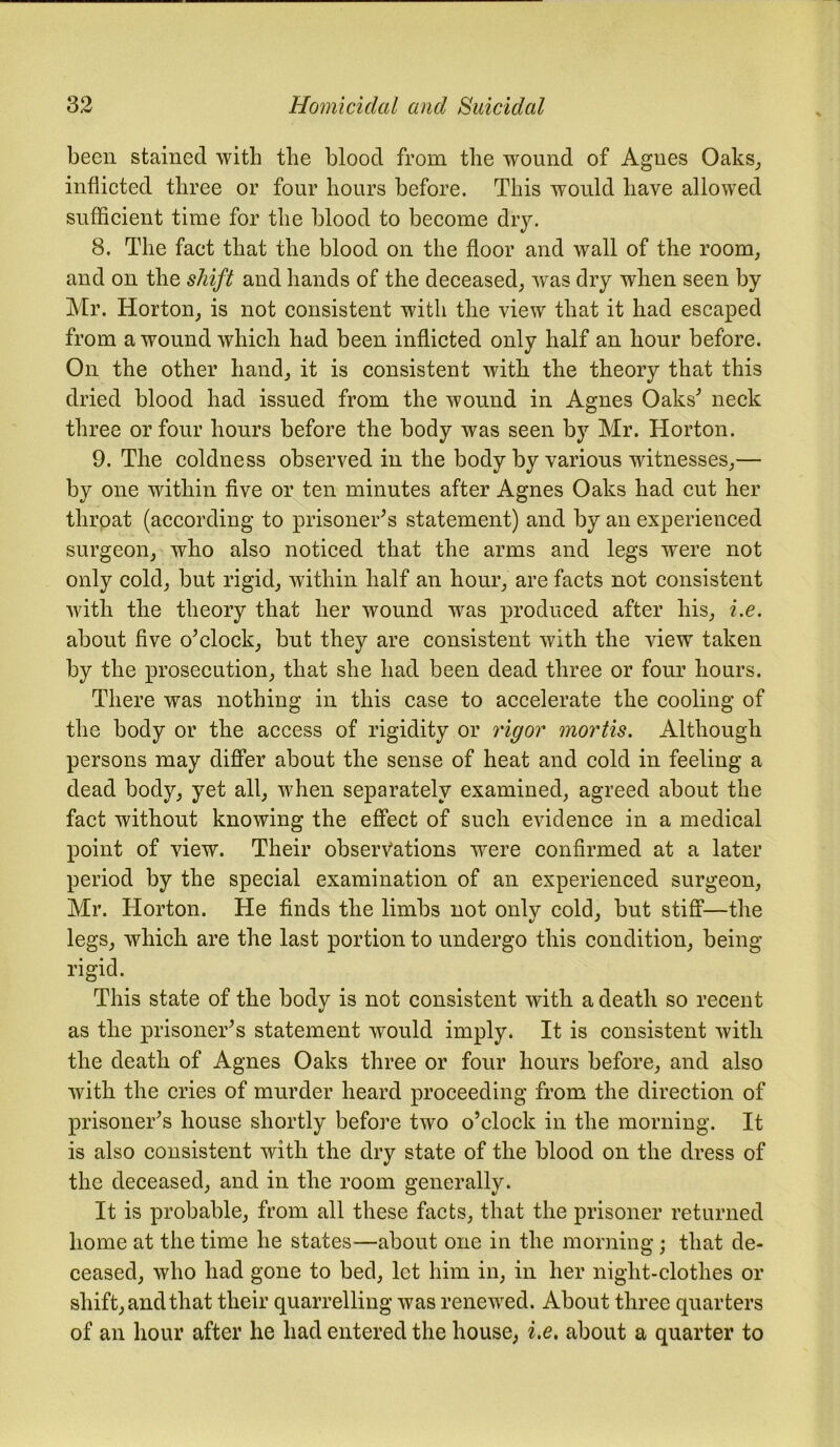 been stained with the blood from the wound of Agues Oaks, inflicted three or four hours before. This would have allowed sufficient time for the blood to become dry. 8. The fact that the blood on the floor and wall of the room, and on the shift and hands of the deceased, was dry when seen by Mr. Horton, is not consistent with the view that it had escaped from a wound which had been inflicted only half an hour before. On the other hand, it is consistent with the theory that this dried blood had issued from the wound in Agnes Oaks'’ neck three or four hours before the body was seen by Mr. Horton. 9. The coldness observed in the body by various witnesses,— by one within five or ten minutes after Agnes Oaks had cut her throat (according to prisoner's statement) and by an experienced surgeon, who also noticed that the arms and legs were not only cold, but rigid, within half an hour, are facts not consistent with the theory that her wound was produced after his, i.e. about five o'clock, but they are consistent with the view taken by the prosecution, that she had been dead three or four hours. There was nothing in this case to accelerate the cooling of the body or the access of rigidity or rigor mortis. Although persons may differ about the sense of heat and cold in feeling a dead body, yet all, when separately examined, agreed about the fact without knowing the effect of such evidence in a medical point of view. Their observations were confirmed at a later period by the special examination of an experienced surgeon, Mr. Horton. He finds the limbs not only cold, but stiff—the legs, which are the last portion to undergo this condition, being rigid. This state of the body is not consistent with a death so recent as the prisoner's statement would imply. It is consistent with the death of Agnes Oaks three or four hours before, and also with the cries of murder heard proceeding from the direction of prisoner's house shortly before two o’clock in the morning. It is also consistent with the dry state of the blood on the dress of the deceased, and in the room generally. It is probable, from all these facts, that the prisoner returned home at the time he states—about one in the morning; that de- ceased, who had gone to bed, let him in, in her night-clothes or shift, and that their quarrelling was renewed. About three quarters of an hour after he had entered the house, i.e. about a quarter to