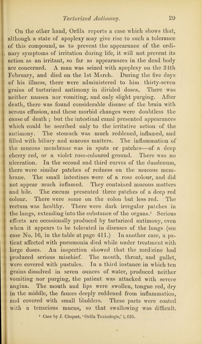 On the other hand, Orfila reports a case which shows that, although a state of apoplexy may give rise to such a tolerance of this compound, as to prevent the appearance of the ordi- , nary symptoms of irritation during life, it will not prevent its action as an irritant, so far as appearances in the dead body are concerned. A man was seized with apoplexy on the 24th February, and died on the 1st March. During the five days of his illness, there were administered to him thirty-seven grains of tartarized antimony in divided doses. There was neither nausea nor vomiting, and only slight purging. After death, there was found considerable disease of the brain with serous effusion, and these morbid changes were doubtless the cause of death ; but the intestinal canal presented appearances which could be ascribed only to the irritative action of the i antimony. The stomach was much reddened, inflamed, and filled with biliarv and mucous matters. The inflammation of the mucous membrane was in spots or patches—of a deep cherry red, or a violet rose-coloured ground. There was no ulceration. In the second and third curves of the duodenum, there were similar patches of redness on the mucous mem- brane. The small intestines were of a rose colour, and did not appear much inflamed. They contained mucous matters and bile. The crncum presented three patches of a deep red colour. There were some on the colon but less red. The rectum was healthy. There were dark irregular patches in the lungs, extending into the substance of the organs.1 Serious effects are occasionally produced by tartarized antimony, even when it appears to be tolerated in diseases of the lungs (see case No. 16, in the table at page 411.) In another case, a pa- tient affected with pneumonia died while under treatment with large doses. An inspection showed that the medicine had produced serious mischief. The mouth, throat, and gullet, were covered with pustules. In a third instance in which ten grains dissolved in seven ounces of water, produced neither vomiting nor purging, the patient was attacked with severe angina. The mouth and lips were swollen, tongue red, dry in the middle, the fauces deeply reddened from inflammation, and covered with small bladders. These parts were coated with a tenacious mucus, so that swallowing was difficult. 1 Case by J. Cloquet, * Orfila Toxicologie/ i, 625.