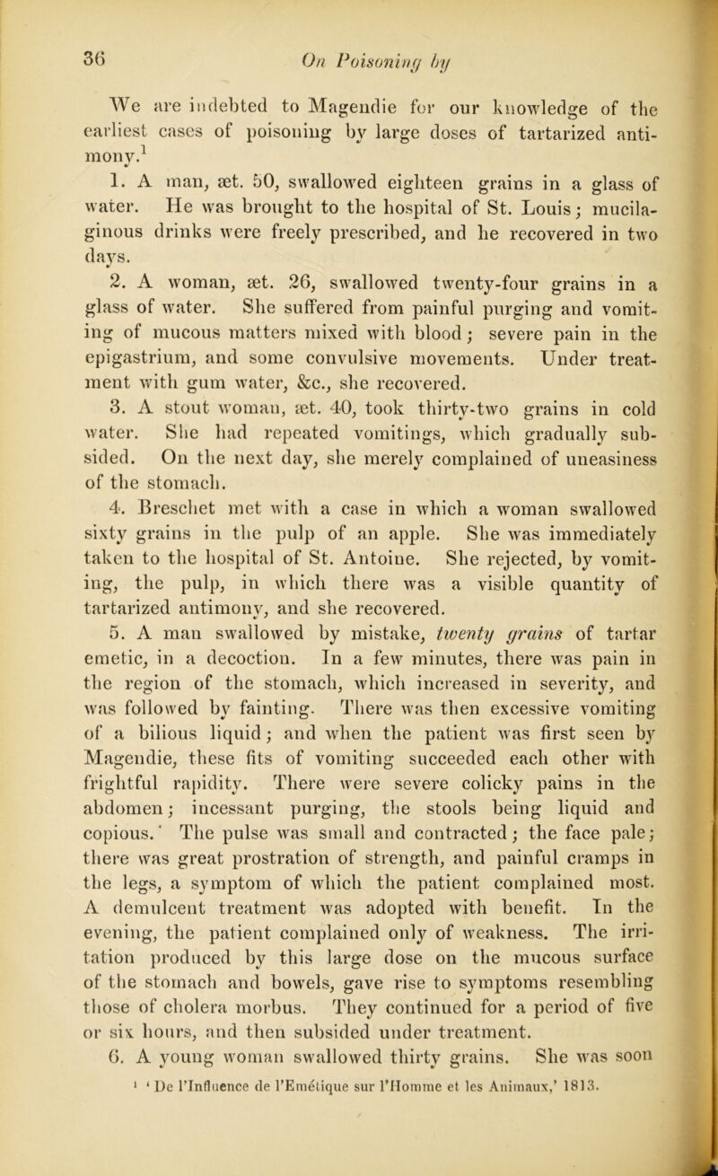 We are indebted to Magendie for our knowledge of the earliest cases of poisoning by large doses of tartarized anti- mony.1 1. A man, set. 50, swallowed eighteen grains in a glass of water. He was brought to the hospital of St. Louis; mucila- ginous drinks were freely prescribed, and he recovered in two days. 2. A woman, set. 26, swallowed twenty-four grains in a glass of water. She suffered from painful purging and vomit- ing of mucous matters mixed with blood; severe pain in the epigastrium, and some convulsive movements. Under treat- ment with gum water, &c., she recovered. 3. A stout woman, set. 40, took thirty-two grains in cold water. She had repeated vomitings, which gradually sub- sided. On the next day, she merely complained of uneasiness of the stomach. 4. Breschet met with a case in which a woman swallowed sixty grains in the pulp of an apple. She was immediately taken to the hospital of St. Antoiue. She rejected, by vomit- ing, the pulp, in which there was a visible quantity of tartarized antimonv, and she recovered. 5. A man swallowed by mistake, tweyity grains of tartar emetic, in a decoction. In a few minutes, there was pain in the region of the stomach, which increased in severity, and was followed by fainting. There was then excessive vomiting of a bilious liquid ; and when the patient was first seen by Magendie, these fits of vomiting succeeded each other with frightful rapidity. There were severe colicky pains in the abdomen; incessant purging, the stools being liquid and copious.' The pulse was small and contracted; the face pale; there was great prostration of strength, and painful cramps in the legs, a symptom of which the patient complained most. A demulcent treatment was adopted with benefit. In the evening, the patient complained onty of weakness. The irri- tation produced by this large dose on the mucous surface of the stomach and bowels, gave rise to symptoms resembling those of cholera morbus. They continued for a period of five or six hours, and then subsided under treatment. 6. A young woman swallowed thirty grains. She was soon 1 ‘1)e rinfluence cle l’Emetique sur 1’Hornme et les Anitnaux,’ 1813.
