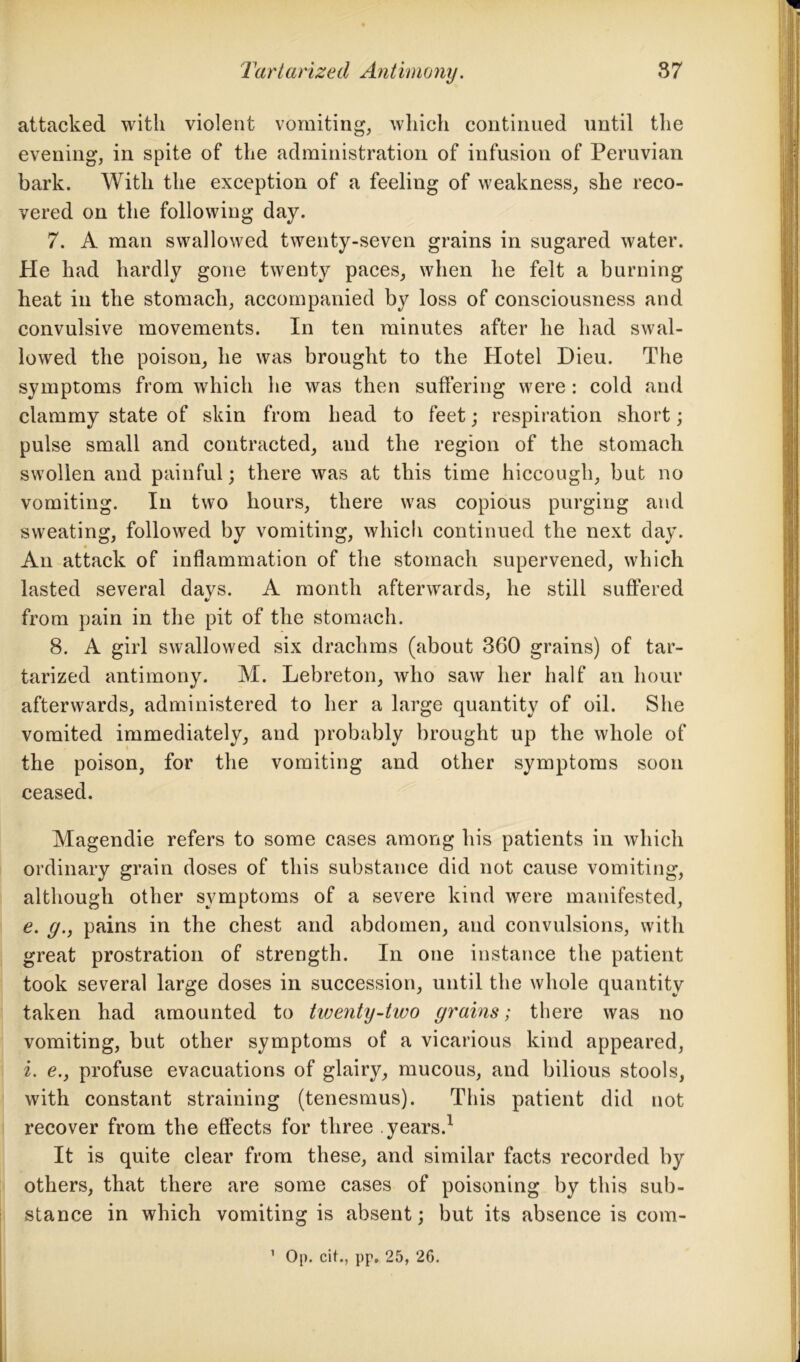 attacked with violent vomiting, which continued until the evening, in spite of the administration of infusion of Peruvian bark. With the exception of a feeling of weakness, she reco- vered on the following day. 7. A man swallowed twenty-seven grains in sugared water. Pie had hardly gone twenty paces, when he felt a burning heat in the stomach, accompanied by loss of consciousness and convulsive movements. In ten minutes after he had swal- lowed the poison, he was brought to the Hotel Dieu. The symptoms from which he was then suffering were : cold and clammy state of skin from head to feet; respiration short; pulse small and contracted, and the region of the stomach swollen and painful; there was at this time hiccough, but no vomiting. In two hours, there was copious purging and sweating, followed by vomiting, which continued the next day. An attack of inflammation of the stomach supervened, which lasted several davs. A month afterwards, he still suffered from pain in the pit of the stomach. 8. A girl swallowed six drachms (about 360 grains) of tar- tarized antimony. M. Lebreton, who saw her half an hour afterwards, administered to her a large quantity of oil. She vomited immediately, and probably brought up the whole of the poison, for the vomiting and other symptoms soon ceased. Magendie refers to some cases among his patients in which ordinary grain doses of this substance did not cause vomiting, although other symptoms of a severe kind were manifested, e. g.} pains in the chest and abdomen, and convulsions, with great prostration of strength. In one instance the patient took several large doses in succession, until the whole quantity taken had amounted to tiveyity-two grains; there was no vomiting, but other symptoms of a vicarious kind appeared, i. e.} profuse evacuations of glairy, mucous, and bilious stools, with constant straining (tenesmus). This patient did not recover from the effects for three years.1 It is quite clear from these, and similar facts recorded by others, that there are some cases of poisoning by this sub- stance in which vomiting is absent; but its absence is com- 1 Op. cit., pp, 25, 26.
