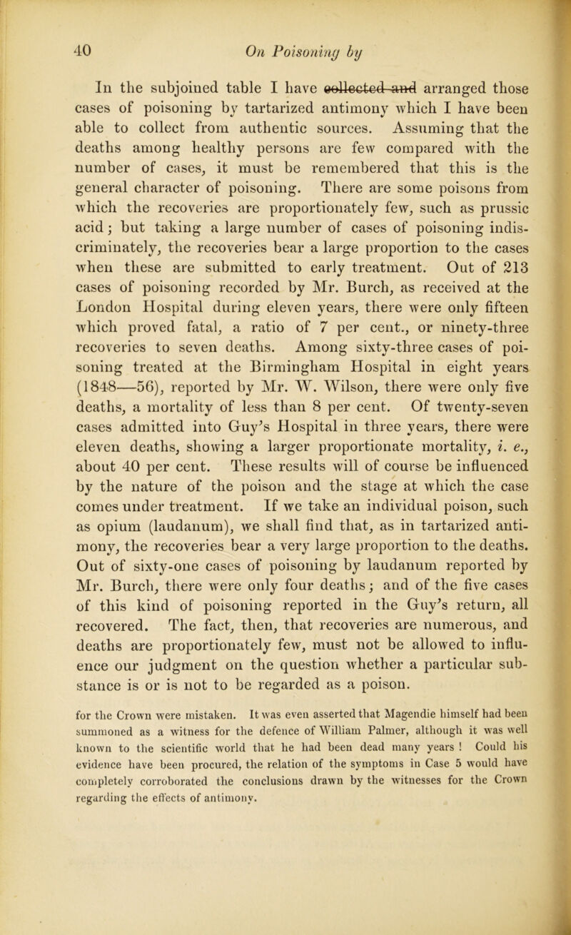 In the subjoined table I have eellected and arranged those cases of poisoning by tartarized antimony which I have been able to collect from authentic sources. Assuming that the deaths among healthy persons are few compared with the number of cases, it must be remembered that this is the general character of poisoning. There are some poisons from which the recoveries are proportionately few, such as prussic acid; but taking a large number of cases of poisoning indis- criminately, the recoveries bear a large proportion to the cases when these are submitted to early treatment. Out of 213 cases of poisoning recorded by Mr. Burch, as received at the London Hospital during eleven years, there were only fifteen which proved fatal, a ratio of 7 per cent., or ninety-three recoveries to seven deaths. Among sixty-three cases of poi- soning treated at the Birmingham Hospital in eight years (1848—56), reported by Mr. W. Wilson, there were only five deaths, a mortality of less than 8 per cent. Of twenty-seven cases admitted into Guy’s Hospital in three years, there were eleven deaths, showing a larger proportionate mortality, i. e., about 40 per cent. These results will of course be influenced by the nature of the poison and the stage at which the case comes under treatment. If we take an individual poison, such as opium (laudanum), we shall find that, as in tartarized anti- mony, the recoveries bear a very large proportion to the deaths. Out of sixty-one cases of poisoning by laudanum reported by Mr. Burch, there were only four deaths; and of the five cases of this kind of poisoning reported in the Guy’s return, all recovered. The fact, then, that recoveries are numerous, and deaths are proportionately few, must not be allowed to influ- ence our judgment on the question whether a particular sub- stance is or is not to be regarded as a poison. for the Crown were mistaken. It was even asserted that Magendie himself had been summoned as a witness for the defence of William Palmer, although it was well known to the scientific world that he had been dead many years ! Could his evidence have been procured, the relation of the symptoms in Case 5 would have completely corroborated the conclusions drawn by the witnesses for the Crown regarding the effects of antimony.