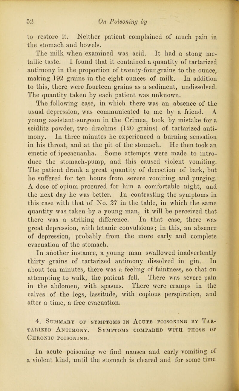 to restore it. Neither patient complained of much pain in the stomach and bowels. The milk when examined was acid. It had a stong me- tallic taste. I found that it contained a quantity of tartarized antimony in the proportion of twenty-four grains to the ounce, making 192 grains in the eight ounces of milk. In addition to this, there were fourteen grains as a sediment, undissolved. The quantity taken by each patient was unknown. The following case, in which there was an absence of the usual depression, was communicated to me by a friend. A young assistant-surgeon in the Crimea, took by mistake for a seidlitz powder, two drachms (120 grains) of tartarized anti- mony. In three minutes he experienced a burning sensation in his throat, and at the pit of the stomach. He then took an emetic of ipecacuanha. Some attempts were made to intro- duce the stomach-pump, and this caused violent vomiting. The patient drank a great quantity of decoction of bark, but he suffered for ten hours from severe vomiting and purging. A dose of opium procured for him a comfortable night, and the next day he was better. In contrasting the symptoms in this case with that of No. 27 in the table, in which the same quantity was taken b}7 a young man, it will be perceived that there was a striking difference. In that case, there was great depression, with tetanic convulsions; in this, an absence of depression, probably from the more early and complete evacuation of the stomach. In another instance, a young man swallowed inadvertently thirty grains of tartarized antimony dissolved in gin. In about ten minutes, there was a feeling of faintness, so that on attempting to wralk, the patient fell. There was severe pain in the abdomen, with spasms. There were cramps in the calves of the legs, lassitude, with copious perspiration, and after a time, a free evacuation. ■% 4. Summary of symptoms in Acute poisoning by Tar- tarized Antimony. Symptoms compared w7ith those of Chronic poisoning. In acute poisoning wre find nausea and early vomiting ot a violent kind, until the stomach is cleared and for some time