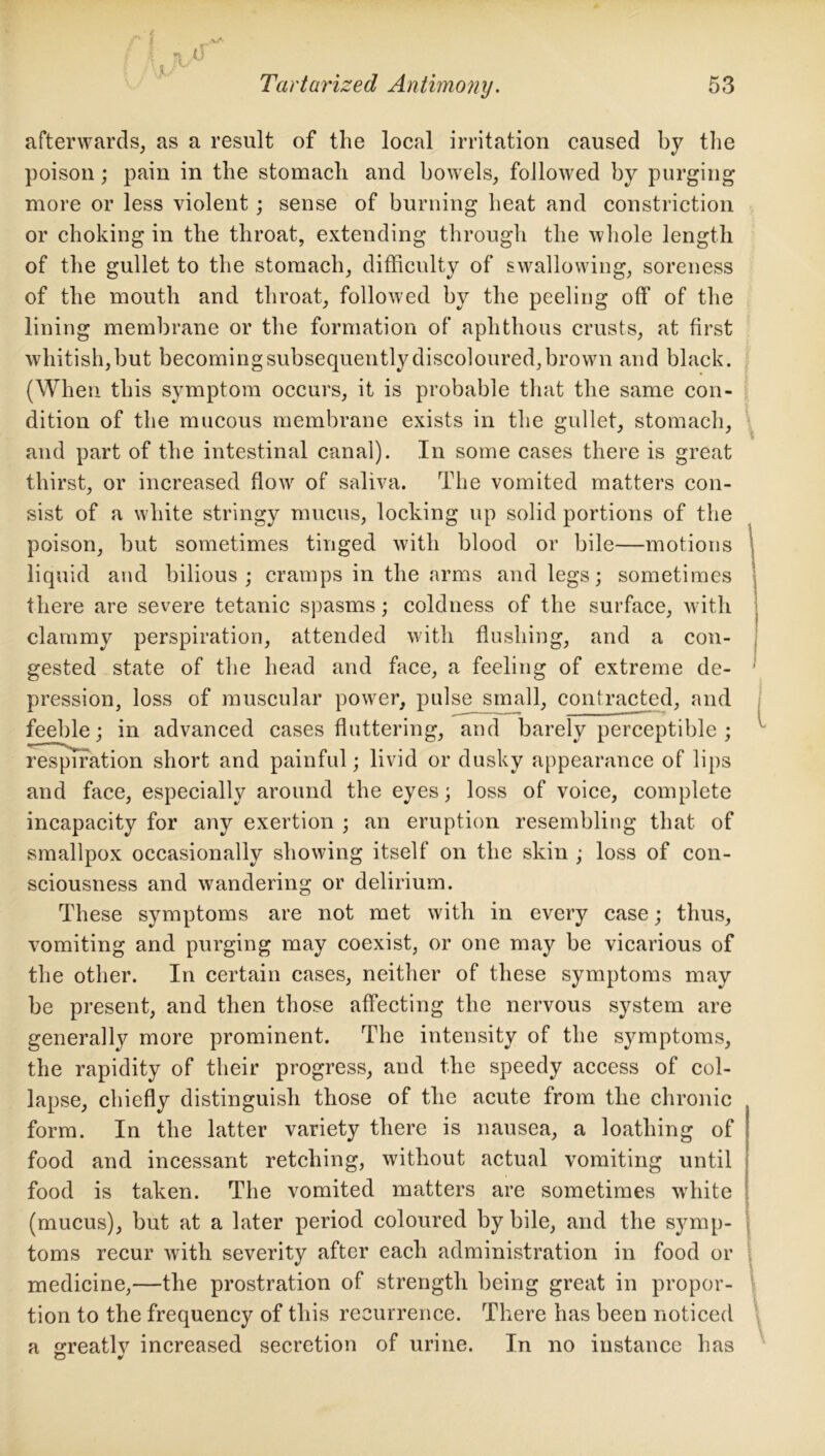 afterwards, as a result of the local irritation caused by the poison; pain in the stomach and bowels, followed by purging more or less violent; sense of burning heat and constriction or choking in the throat, extending through the whole length of the gullet to the stomach, difficulty of swallowing, soreness of the mouth and throat, followed by the peeling off of the lining membrane or the formation of aphthous crusts, at first whitish,but becoming subsequently discoloured, brown and black. (When this symptom occurs, it is probable that the same con- dition of the mucous membrane exists in the gullet, stomach, and part of the intestinal canal). In some cases there is great thirst, or increased flow of saliva. The vomited matters con- sist of a white stringy mucus, locking up solid portions of the poison, but sometimes tinged with blood or bile—motions liquid and bilious; cramps in the arms and legs; sometimes there are severe tetanic spasms; coldness of the surface, with clammy perspiration, attended with flushing, and a con- gested state of the head and face, a feeling of extreme de- pression, loss of muscular power, pulse small, contracted, and feeble; in advanced cases fluttering, and barely perceptible ; respiration short and painful; livid or dusky appearance of lips and face, especially around the eyes; loss of voice, complete incapacity for any exertion ; an eruption resembling that of smallpox occasionally showing itself on the skin ; loss of con- sciousness and wandering or delirium. These symptoms are not met with in every case; thus, vomiting and purging may coexist, or one may be vicarious of the other. In certain cases, neither of these symptoms may be present, and then those affecting the nervous system are generally more prominent. The intensity of the symptoms, the rapidity of their progress, and the speedy access of col- lapse, chiefly distinguish those of the acute from the chronic form. In the latter variety there is nausea, a loathing of food and incessant retching, without actual vomiting until food is taken. The vomited matters are sometimes white (mucus), but at a later period coloured by bile, and the symp- toms recur with severity after each administration in food or medicine,—the prostration of strength being great in propor- tion to the frequency of this recurrence. There has been noticed a greatly increased secretion of urine. In no instance has O v