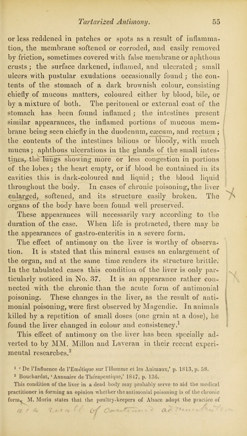 or less reddened in patches or spots as a result of inflamma- tion, the membrane softened or corroded, and easily removed by friction, sometimes covered with false membrane or aphthous crusts; the surface darkened, inflamed, and ulcerated; small ulcers with pustular exudations occasionally found ; the con- tents of the stomach of a dark brownish colour, consisting chiefly of mucous matters, coloured either by blood, bile, or by a mixture of both. The peritoneal or external coat of the stomach has been found inflamed ; the intestines present similar appearances, the inflamed portions of mucous mem- brane being seen chiefly in the duodenum, caecum, and rectum ; the contents of the intestines bilious or bloody, with much mucus; aphthous ulcerations in the glands of the small intes- tines, theTTungs showing more or less congestion in portions of the lobes; the heart empty, or if blood be contained in its cavities this is dark-coloured and liquid; the blood liquid throughout the body. In cases of chronic poisoning, the liver enlarged, softened, and its structure easily broken. The organs of the body have been found well preserved. These appearances will necessarily vary according to the duration of the case. When life is protracted, there may be the appearances of gastro-enteritis in a severe form. The effect of antimonv on the liver is worthy of observa- tion. It is stated that this mineral causes an enlargement of the organ, and at the same time renders its structure brittle. In the tabulated cases this condition of the liver is only par- ticularly noticed in No. 37. It is an appearance rather con- nected with the chronic than the acute form of antimonial poisoning. These changes in the liver, as the result of anti- monial poisoning, were first observed by Magendie. In animals killed by a repetition of small doses (one grain at a dose), he found the liver changed in colour and consistency.1 This effect of antimony on the liver has been specially ad- verted to by MM. Millon and Laveran in their recent experi- mental researches.2 1 1 De l’Influence de l’Emetique sur l'Homme et les Animauxf p, 1813, p. 58. 2 Bouchardat, ‘ Annuaire de Therapeutique/ 1817, p. 136. This condition of the liver in a dead body may probably serve to aid the medical practitioner in forming an opinion whether the antimonial poisoning is of the chronic form^ M. Morin states that the poultry-keepers of Alsace adopt the practice of