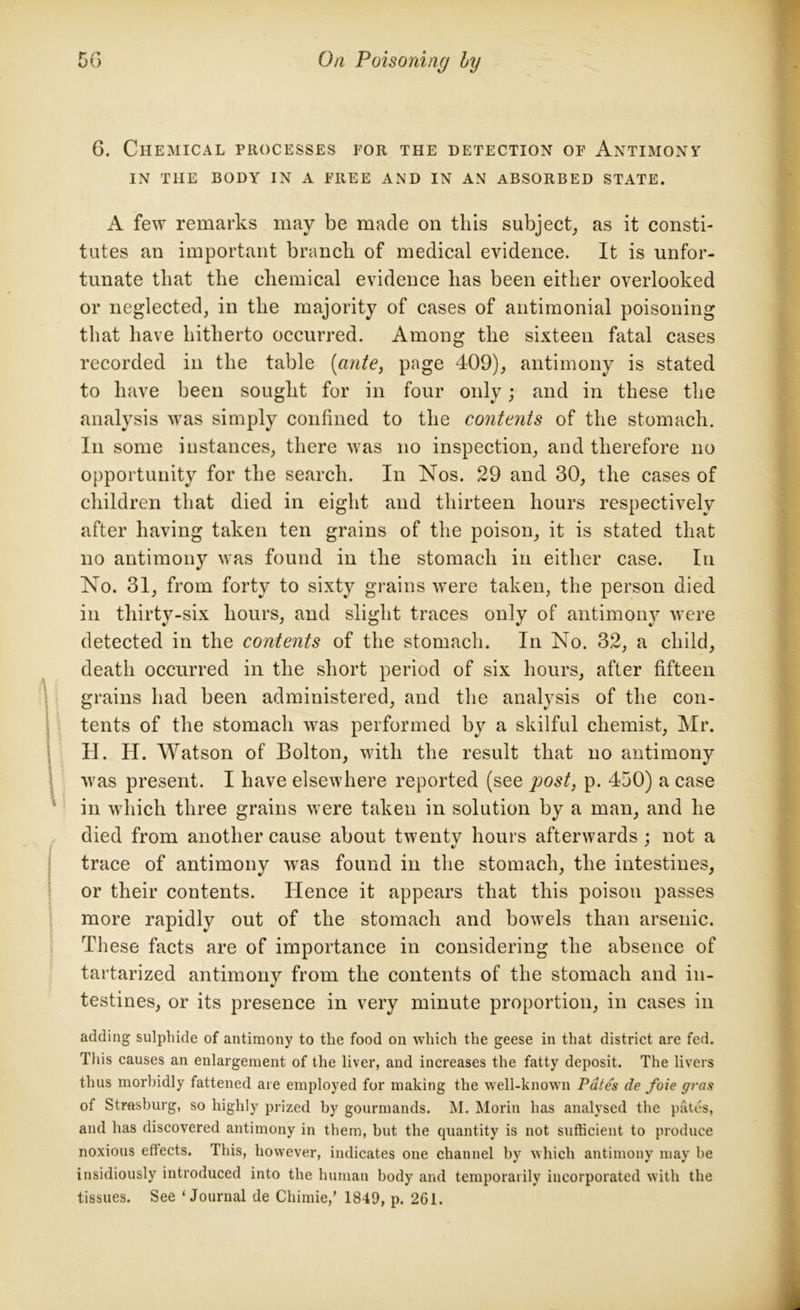6. Chemical processes for the detection of Antimony IN THE BODY IN A FREE AND IN AN ABSORBED STATE. A few remarks may be made on this subject, as it consti- tutes an important branch of medical evidence. It is unfor- tunate that the chemical evidence has been either overlooked or neglected, in the majority of cases of antimonial poisoning that have hitherto occurred. Among the sixteen fatal cases recorded in the table (ante, page 409), antimony is stated to have been sought for in four only; and in these the analysis was simply confined to the contents of the stomach. In some instances, there was no inspection, and therefore no opportunity for the search. In Nos. 29 and 30, the cases of children that died in eight and thirteen hours respectively after having taken ten grains of the poison, it is stated that no antimony was found in the stomach in either case. In No. 31, from forty to sixty grains were taken, the person died in thirty-six hours, and slight traces only of antimony were detected in the contents of the stomach. In No. 32, a child, death occurred in the short period of six hours, after fifteen grains had been administered, and the analysis of the con- tents of the stomach was performed by a skilful chemist, Mr. H. H. Watson of Bolton, with the result that no antimony was present. I have elsewhere reported (see post, p. 450) a case in which three grains were taken in solution by a man, and he died from another cause about twentv hours afterwards : not a i/ 7 trace of antimony w'as found in the stomach, the intestines, or their contents. Hence it appears that this poison passes more rapidly out of the stomach and bowels than arsenic. These facts are of importance in considering the absence of tartarized antimony from the contents of the stomach and in- testines, or its presence in very minute proportion, in cases in adding sulphide of antimony to the food on which the geese in that district are fed. Tins causes an enlargement of the liver, and increases the fatty deposit. The livers thus morbidly fattened are employed for making the well-known Pates de foie gras of Strasburg, so highly prized by gourmands. M. Morin has analysed the pates, and has discovered antimony in them, but the quantity is not sufficient to produce noxious effects. This, however, indicates one channel by which antimony may be insidiously introduced into the human body and temporarily incorporated with the tissues. See ‘Journal de Chimie,’ 1849, p. 261.