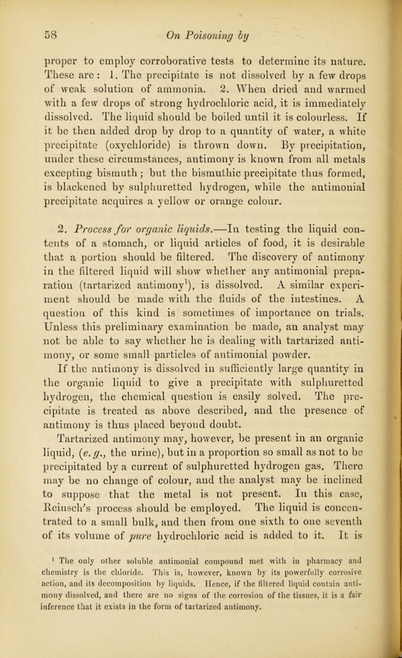 proper to employ corroborative tests to determine its nature. These are: 1. The precipitate is not dissolved by a few drops of weak solution of ammonia. 2. When dried and warmed with a few drops of strong hydrochloric acid, it is immediately dissolved. The liquid should be boiled until it is colourless. If it be then added drop by drop to a quantity of water, a white precipitate (oxychloride) is thrown down. By precipitation, under these circumstances, antimony is known from all metals excepting bismuth ; but the bismuthic precipitate thus formed, is blackened by sulphuretted hydrogen, while the antimonial precipitate acquires a yellow or orange colour. 2. Process for organic liquids.—In testing the liquid con- tents of a stomach, or liquid articles of food, it is desirable that a portion should be filtered. The discovery of antimony in the filtered liquid will show whether any antimonial prepa- ration (tartarized antimony1), is dissolved. A similar experi- ment should be made with the fluids of the intestines. A question of this kind is sometimes of importance on trials. Unless this preliminary examination be made, an analyst may not be able to say whether he is dealing with tartarized anti- mony, or some small particles of antimonial powder. If the antimony is dissolved in sufficiently large quantity in the organic liquid to give a precipitate with sulphuretted hydrogen, the chemical question is easily solved. The pre- cipitate is treated as above described, and the presence of antimony is thus placed beyond doubt. Tartarized antimony may, however, be present in an organic liquid, (e. g., the urine), but in a proportion so small as not to be precipitated by a current of sulphuretted hydrogen gas. There may be no change of colour, and the analyst may be inclined to suppose that the metal is not present. In this case, BeinscVs process should be employed. The liquid is concen- trated to a small bulk, and then from one sixth to one seventh of its volume of pure hydrochloric acid is added to it. It is 1 The only other soluble antimonial compound met with in pharmacy and chemistry is the chloride. This is, however, known by its powerfully corrosive action, and its decomposition by liquids. Hence, if the filtered liquid contain anti- mony dissolved, and there are no signs of the corrosion of the tissues, it is a fair inference that it exists in the form of tartarized antimony. *