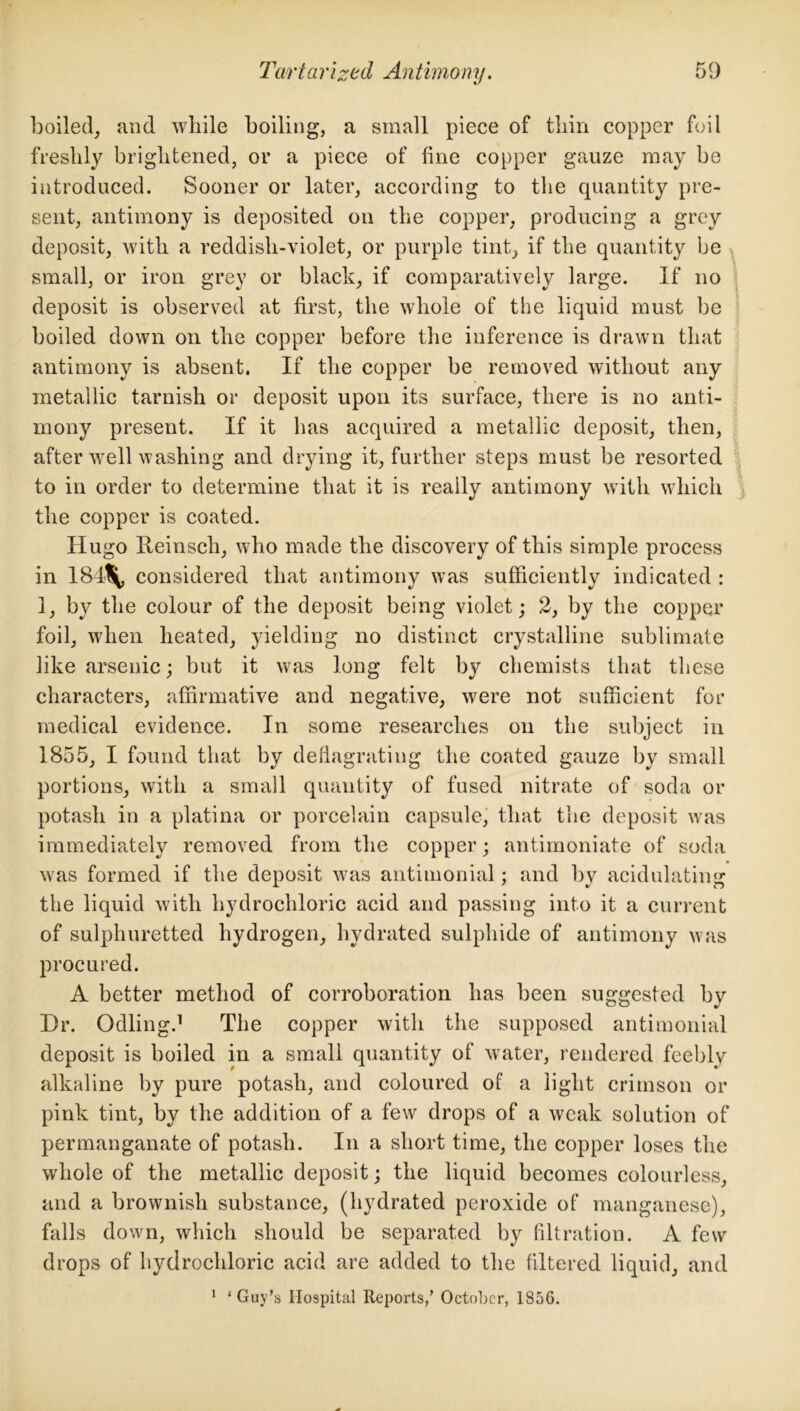 boiled, and while boiling, a small piece of thin copper foil freshly brightened, or a piece of fine copper gauze may be introduced. Sooner or later, according to the quantity pre- sent, antimony is deposited on the copper, producing a grey deposit, with a reddish-violet, or purple tint, if the quantity be , small, or iron grey or black, if comparatively large. If no deposit is observed at first, the whole of the liquid must be boiled down on the copper before the inference is drawn that antimony is absent. If the copper be removed without any metallic tarnish or deposit upon its surface, there is no anti- mony present. If it has acquired a metallic deposit, then, after well washing and drying it, further steps must be resorted to in order to determine that it is really antimony with which the copper is coated. Hugo Reinsch, who made the discovery of this simple process in 184\ considered that antimony was sufficiently indicated : 1, by the colour of the deposit being violet; 2, by the copper foil, when heated, yielding no distinct crystalline sublimate like arsenic; but it was long felt by chemists that these characters, affirmative and negative, were not sufficient for medical evidence. In some researches on the subject in 1855, I found that by deflagrating the coated gauze by small portions, with a small quantity of fused nitrate of soda or potash in a platina or porcelain capsule, that the deposit was immediately removed from the copper; antimoniate of soda was formed if the deposit was antimonial; and by acidulating the liquid with hydrochloric acid and passing into it a current of sulphuretted hydrogen, hydrated sulphide of antimony was procured. A better method of corroboration has been suggested by Dr. Odling.1 The copper with the supposed antimonial deposit is boiled in a small quantity of water, rendered feebly alkaline by pure potash, and coloured of a light crimson or pink tint, by the addition of a few drops of a weak solution of permanganate of potash. In a short time, the copper loses the whole of the metallic deposit; the liquid becomes colourless, and a brownish substance, (hydrated peroxide of manganese), falls down, which should be separated by filtration. A few drops of hydrochloric acid are added to the filtered liquid, and 1 ‘Guy’s Hospital Reports/ October, 1856.