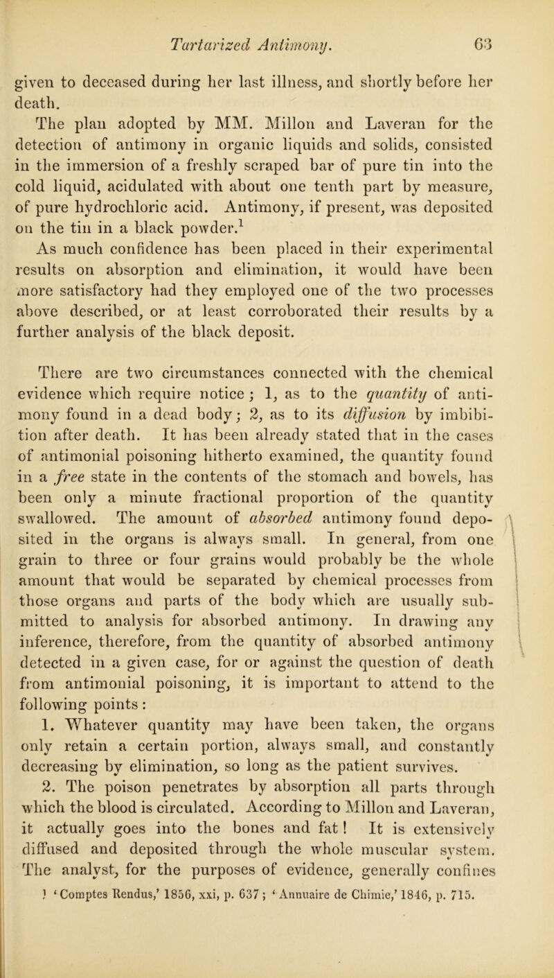 given to deceased during her last illness, and shortly before her death. The plan adopted by MM. Millon and Laveran for the detection of antimony in organic liquids and solids, consisted in the immersion of a freshly scraped bar of pure tin into the cold liquid, acidulated with about one tenth part by measure, of pure hydrochloric acid. Antimony, if present, was deposited on the tin in a black powder.1 As much confidence has been placed in their experimental results on absorption and elimination, it would have been more satisfactory had they employed one of the two processes above described, or at least corroborated their results by a further analysis of the black deposit. There are two circumstances connected with the chemical evidence which require notice ; 1, as to the quantity of anti- mony found in a dead body; 2, as to its diffusion by imbibi- tion after death. It has been already stated that in the cases of antimonial poisoning hitherto examined, the quantity found in a free state in the contents of the stomach and bowels, has been only a minute fractional proportion of the quantity swallowed. The amount of absorbed antimony found depo- sited in the organs is always small. In general, from one grain to three or four grains would probably be the whole amount that would be separated by chemical processes from those organs and parts of the body which are usually sub- mitted to analysis for absorbed antimony. In drawing any inference, therefore, from the quantity of absorbed antimony detected in a given case, for or against the question of death from antimonial poisoning, it is important to attend to the following points: 1. Whatever quantity may have been taken, the organs only retain a certain portion, always small, and constantly decreasing by elimination, so long as the patient survives. 2. The poison penetrates by absorption all parts through which the blood is circulated. According to Millon and Laveran, it actually goes into the bones and fat! It is extensively diffused and deposited through the whole muscular system. The analyst, for the purposes of evidence, generally confines } ‘Comptes Itendus,’ 185G, xxi, p. 637 ; ‘ Annuaire de Chimie,’ 1846, p. 715.
