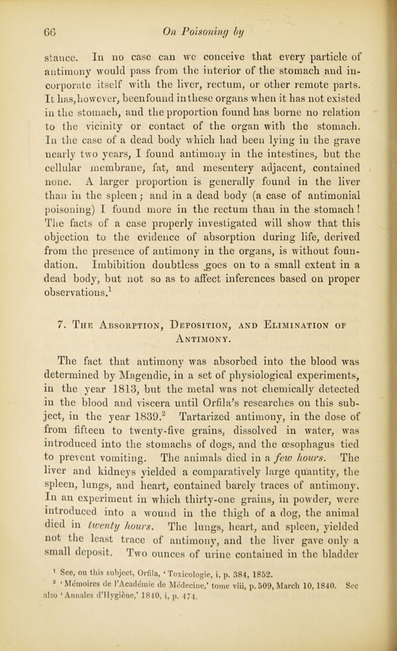 stance. In no case can we conceive that every particle of antimony would pass from the interior of the stomach and in- corporate itself with the liver, rectum, or other remote parts. It has,however, beenfound in these organs when it has not existed in the stomach, and the proportion found has borne no relation to the vicinity or contact of the organ with the stomach. In the case of a dead body which had been lying in the grave nearly two years, I found antimony in the intestines, but the cellular membrane, fat, and mesentery adjacent, contained none. A larger proportion is generally found in the liver than in the spleen; and in a dead body (a case of antimonial poisoning) I found more in the rectum than in the stomach ! The facts of a case properly investigated will show that this objection to the evidence of absorption during life, derived from the presence of antimony in the organs, is without foun- dation. Imbibition doubtless ^goes on to a small extent in a dead body, but not so as to affect inferences based on proper observations.1 7. The Absorption, Deposition, and Elimination of Antimony. The fact that antimony was absorbed into the blood was determined by Magendie, in a set of physiological experiments, in the year 1813, but the metal was not chemically detected in the blood and viscera until Orfila^s researches on this sub- ject, in the year 1839.2 Tartarized antimony, in the dose of from fifteen to twenty-five grains, dissolved in water, was introduced into the stomachs of dogs, and the oesophagus tied to prevent vomiting. The animals died in a few horn's. The liver and kidneys yielded a comparatively large quantity, the spleen, lungs, and heart, contained barely traces of antimony. In an experiment in which thirty-one grains, in powder, were introduced into a wound in the thigh of a dog, the animal died in twenty hours. The lungs, heart, and spleen, yielded not the least trace of antimony, and the liver gave only a small deposit. Two ounces of urine contained in the bladder 1 See, on this subject, Orfila, - Toxicologie, i, p. 384, 1852. 2 ‘ Memoires de l’Academie de Medecine,’ tome viii, p. 509, March 10, 1840. See also ‘Annales d’Hygiene,’ 1810, i, p. 474.