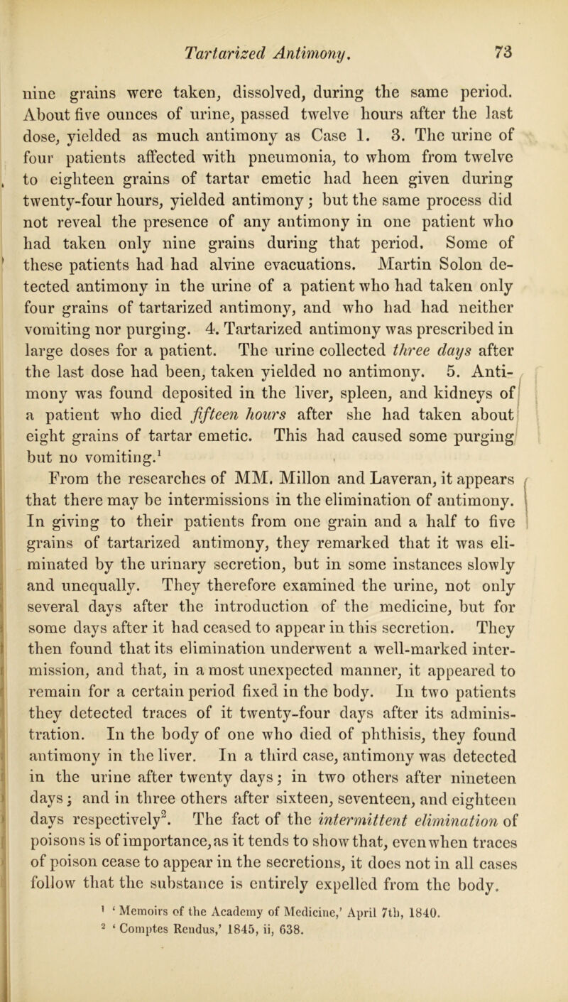 nine grains were taken, dissolved, during the same period. About five ounces of urine, passed twelve hours after the last dose, yielded as much antimony as Case 1. 3. The urine of four patients affected with pneumonia, to whom from twelve , to eighteen grains of tartar emetic had heen given during twenty-four hours, yielded antimony ; but the same process did not reveal the presence of any antimony in one patient who had taken only nine grains during that period. Some of these patients had had alvine evacuations. Martin Solon de- tected antimony in the urine of a patient who had taken only four grains of tartarized antimony, and who had had neither vomiting nor purging. 4. Tartarized antimony was prescribed in large doses for a patient. The urine collected three days after the last dose had been, taken yielded no antimony. 5. Anti- mony was found deposited in the liver, spleen, and kidneys of a patient who died fifteen hours after she had taken about eight grains of tartar emetic. This had caused some purging but no vomiting.1 From the researches of MM. Millon and Laveran, it appears that there may be intermissions in the elimination of antimony. In giving to their patients from one grain and a half to five grains of tartarized antimony, they remarked that it was eli- minated by the urinary secretion, but in some instances slowly and unequally. They therefore examined the urine, not only several days after the introduction of the medicine, but for some days after it had ceased to appear in this secretion. They then found that its elimination underwent a well-marked inter- mission, and that, m a most unexpected manner, it appeared to remain for a certain period fixed in the body. In two patients they detected traces of it twenty-four days after its adminis- tration. In the body of one who died of phthisis, they found antimon}' in the liver. In a third case, antimony was detected in the urine after twenty days; in two others after nineteen days ; and in three others after sixteen, seventeen, and eighteen days respectively2. The fact of the intermittent elimination of poisons is of importance, as it tends to show that, even when traces of poison cease to appear in the secretions, it does not in all cases follow that the substance is entirely expelled from the body. 1 ‘ Memoirs of the Academy of Medicine,’ April 7th, 1840. 2 ‘ Comptes Rendus,’ 1845, ii, 638.