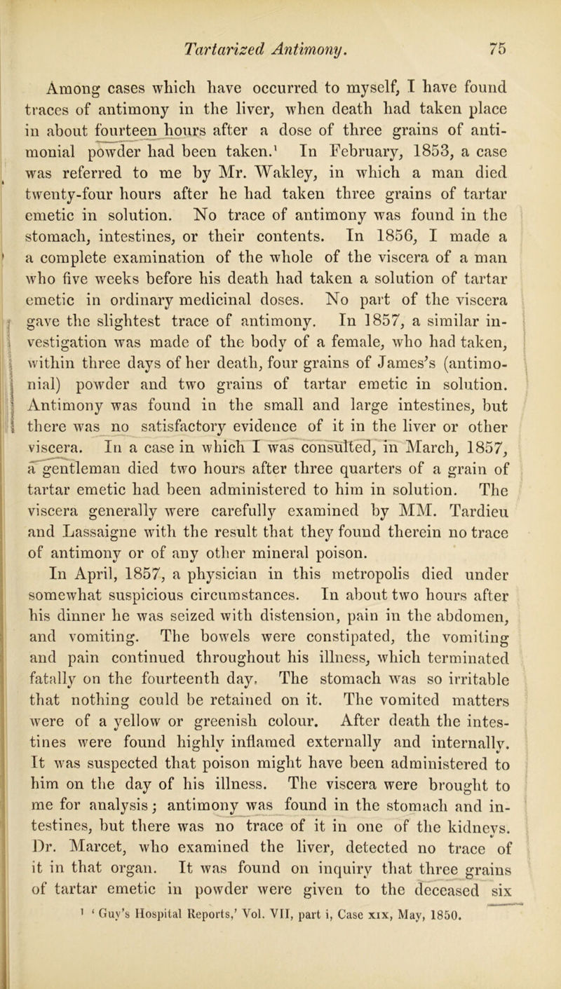 1 \ \ B ! k Among cases which have occurred to myself, I have found traces of antimony in the liver, when death had taken place in about fourteen hours after a dose of three grains of anti- monial powder had been taken.1 In February, 1853, a case was referred to me by Mr. Wakley, in which a man died twenty-four hours after he had taken three grains of tartar emetic in solution. No trace of antimony was found in the stomach, intestines, or their contents. In 1856, I made a a complete examination of the whole of the viscera of a man who five weeks before his death had taken a solution of tartar emetic in ordinary medicinal doses. No part of the viscera gave the slightest trace of antimony. In 1857, a similar in- vestigation was made of the body of a female, who had taken, within three days of her death, four grains of James’s (antimo- nial) powder and two grains of tartar emetic in solution. Antimony was found in the small and large intestines, but there was no satisfactory evidence of it in the liver or other viscera. In a case in which I was consulted, in March, 1857, a gentleman died two hours after three quarters of a grain of tartar emetic had been administered to him in solution. The viscera generally were carefully examined by MM. Tardieu and Lassaigne with the result that they found therein no trace of antimony or of any other mineral poison. In April, 1857, a physician in this metropolis died under somewhat suspicious circumstances. In about two hours after his dinner he was seized with distension, pain in the abdomen, and vomiting. The bowels were constipated, the vomiting and pain continued throughout his illness, which terminated fatally on the fourteenth day. The stomach was so irritable that nothing could be retained on it. The vomited matters were of a yellow or greenish colour. After death the intes- tines were found highly inflamed externally and internallv. It was suspected that poison might have been administered to him on the day of his illness. The viscera were brought to me for analysis; antimony was found in the stomach and in- testines, but there was no trace of it in one of the kidnevs. «/ Dr. Marcet, who examined the liver, detected no trace of it in that organ. It was found on inquiry that three grains of tartar emetic in powder were given to the deceased six 1 ‘ Guv’s Hospital Reports,’ Yol. VII, part i, Case xix, May, 1850.