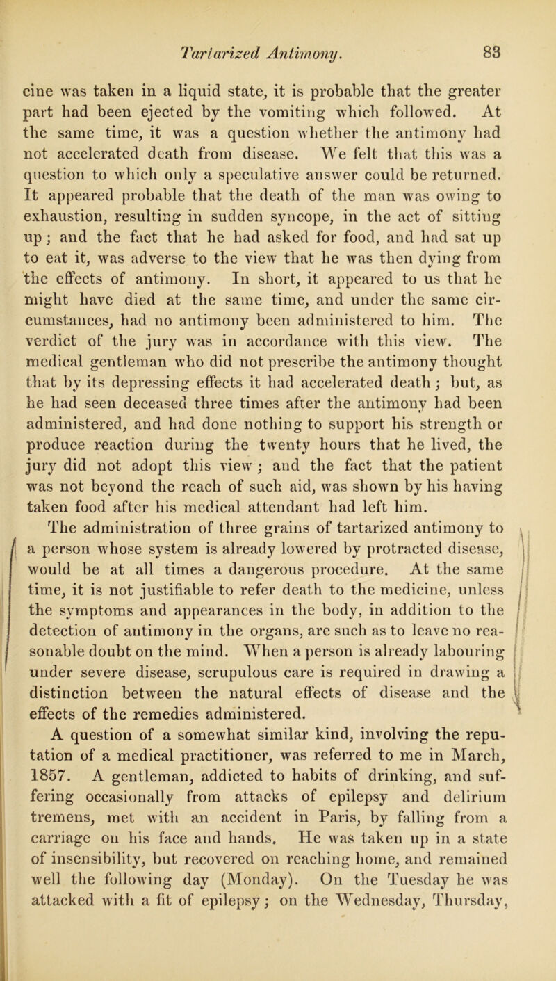 cine was taken in a liquid state, it is probable that the greater part had been ejected by the vomiting which followed. At the same time, it was a question whether the antimony had not accelerated death from disease. We felt that this was a question to which only a speculative answer could be returned. It appeared probable that the death of the man was owing to exhaustion, resulting in sudden syncope, in the act of sitting up; and the fact that he had asked for food, and had sat up to eat it, was adverse to the view that he was then dying from the effects of antimony. In short, it appeared to us that he might have died at the same time, and under the same cir- cumstances, had no antimony been administered to him. The verdict of the jury was in accordance with this view. The medical gentleman who did not prescribe the antimony thought that by its depressing effects it had accelerated death ; but, as he had seen deceased three times after the antimony had been administered, and had done nothing to support his strength or produce reaction during the twenty hours that he lived, the jury did not adopt this view ; and the fact that the patient was not bevond the reach of such aid, was shown by his having taken food after his medical attendant had left him. The administration of three grains of tartarized antimony to ! a person whose system is already lowered by protracted disease, would be at all times a dangerous procedure. At the same time, it is not justifiable to refer death to the medicine, unless the symptoms and appearances in the body, in addition to the detection of antimony in the organs, are such as to leave no rea- sonable doubt on the mind. When a person is already labouring under severe disease, scrupulous care is required in drawing a distinction between the natural effects of disease and the effects of the remedies administered. A question of a somewhat similar kind, involving the repu- tation of a medical practitioner, was referred to me in March, 1857. A gentleman, addicted to habits of drinking, and suf- fering occasionally from attacks of epilepsy and delirium tremens, met with an accident in Paris, by falling from a carriage on his face and hands. He was taken up in a state of insensibility, but recovered on reaching home, and remained well the following day (Monday). On the Tuesday he was attacked with a fit of epilepsy; on the Wednesday, Thursday,