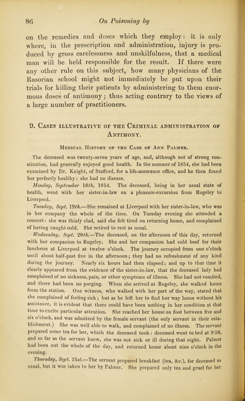 on the remedies and doses which they employ: it is only where, in the prescription and administration, injury is pro- duced by gross carelessness and unskilfulness, that a medical man will be held responsible for the result. If there were any other rule on this subject, how many physicians of the Rasorian school might not immediately be put upon their trials for killing their patients by administering to them enor- mous doses of antimony; thus acting contrary to the views of a large number of practitioners. 9. Cases illustrative of the Criminal administration of Antimony. Medical History of the Case of Ann Palmer. The deceased was twenty-seven years of age, and, although not of strong con- stitution, had generally enjoyed good health. In the summer of 1854, she had been examined by Dr. Knight, of Stafford, for a life-assurance office, and he then found her perfectly healthy : she had no disease. Monday, September 18th, 1854. The deceased, being in her usual state of health, went with her sister-in-law on a pleasure-excursion from Rugeley to Liverpool. Tuesday, Sept. 19th.—She remained at Liverpool with her sister-in-law, who was in her company the whole of the time. On Tuesday evening she attended a concert: she was thinly clad, said she felt tired on returning home, and complained of having caught cold. She retired to rest as usual. Wednesday, Sept. ‘10th.—The deceased, on the afternoon of this day, returned with her companion to Rugeley. She and her companion had cold beef for their luncheon at Liverpool at twelve o'clock. The journey occupied from one o’clock until about half-past five in the afternoon; they had no refreshment of any kind during the journey. Nearly six hours had then elapsed; and up to that time it clearly appeared from the evidence of the sister-in-law, that the deceased lady had complained of no sickness, pain, or other symptoms of illness. She had not vomited, and there had been no purging. When she arrived at Rugeley, she walked home from the station. One witness, who walked with her part of the way, stated that she complained of feeling sick; but as he left her to find her way home without his assistance, it is evident that there could have been nothing in her condition at that time to excite particular attention. She reached her house on foot between five and six o’clock, and was admitted by the female servant (the only servant in their esta- blishment.) She was well able to walk, and complained of no illness. The servant prepared some tea for her, which the deceased took : deceased went to bed at 9,30, and so far as the servant knew, she was not sick or ill during that night. Palmer had been out the whole of the day, and returned home about nine o’clock in the evening. Thursday, Sept. 21s/.— The servant prepared breakfast (tea, &c.), for deceased as usual, but it was taken to her by Palmer. She prepared only tea and gruel for her