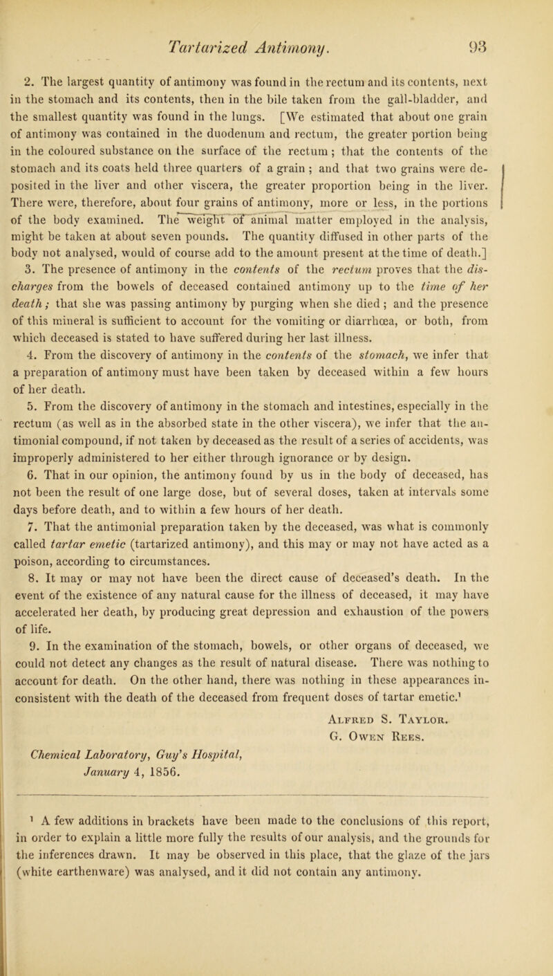 2. The largest quantity of antimony was found in the rectum and its contents, next in the stomach and its contents, then in the bile taken from the gall-bladder, and the smallest quantity was found in the lungs. [We estimated that about one grain of antimony was contained in the duodenum and rectum, the greater portion being in the coloured substance on the surface of the rectum; that the contents of the stomach and its coats held three quarters of a grain ; and that two grains were de- posited in the liver and other viscera, the greater proportion being in the liver. There were, therefore, about four grains of antimony, more or less, in the portions of the body examined. The weight of animal matter employed in the analysis, might be taken at about seven pounds. The quantity diffused in other parts of the body not analysed, would of course add to the amount present at the time of death.] 3. The presence of antimony in the contents of the rectum proves that the dis- charges from the bowels of deceased contained antimony up to the time of tier death; that she was passing antimony by purging when she died ; and the presence of this mineral is sufficient to account for the vomiting or diarrhoea, or both, from which deceased is stated to have suffered during her last illness. 4. From the discovery of antimony in the contents of the stomach, we infer that a preparation of antimony must have been taken by deceased within a few hours of her death. 5. From the discovery of antimony in the stomach and intestines, especially in the rectum (as well as in the absorbed state in the other viscera), we infer that the an- timonial compound, if not taken by deceased as the result of a series of accidents, was improperly administered to her either through ignorance or by design. 6. That in our opinion, the antimony found by us in the body of deceased, has not been the result of one large dose, but of several doses, taken at intervals some days before death, and to within a few hours of her death. 7. That the antimonial preparation taken by the deceased, was what is commonly called tartar emetic (tartarized antimony), and this may or may not have acted as a poison, according to circumstances. 8. It may or may not have been the direct cause of deceased’s death. In the event of the existence of any natural cause for the illness of deceased, it may have accelerated her death, by producing great depression and exhaustion of the powers of life. 9. In the examination of the stomach, bowels, or other organs of deceased, we could not detect any changes as the result of natural disease. There was nothing to account for death. On the other hand, there was nothing in these appearances in- consistent with the death of the deceased from frequent doses of tartar emetic.1 Alfred S. Taylor. G. Owen Rees. Chemical Laboratory, Guy's Hospital, January 4, 1856. 1 A few additions in brackets have been made to the conclusions of this report, in order to explain a little more fully the results of our analysis, and the grounds for the inferences drawn. It may be observed in this place, that the glaze of the jars (white earthenware) was analysed, and it did not contain any antimony.