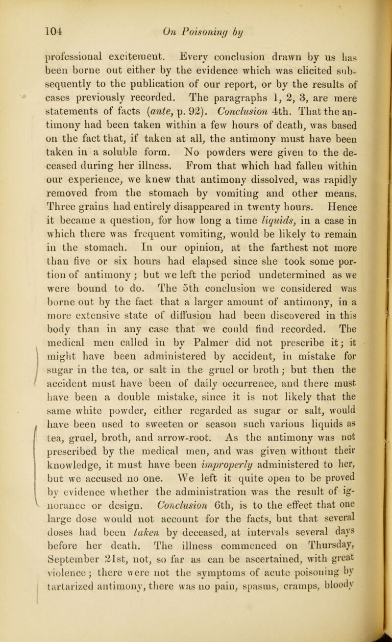 professional excitement. Every conclusion drawn by us has been borne out either by the evidence which was elicited sub- sequently to the publication of our report, or by the results of cases previously recorded. The paragraphs 1, 2, 3, are mere statements of facts [ante, p. 92). Conclusion 4th. That the an- timony had been taken within a few hours of death, was based on the fact that, if taken at all, the antimony must have been taken in a soluble form. No powders were given to the de- ceased during her illness. From that which had fallen within our experience, we knew that antimony dissolved, was rapidly removed from the stomach by vomiting and other means. Three grains had entirely disappeared in twenty hours. Hence it became a question, for how long a time liquids, in a case in which there was frequent vomiting, would be likely to remain in the stomach. In our opinion, at the farthest not more than five or six hours had elapsed since she took some por- tion of antimony ; but we left the period undetermined as we were bound to do. The 5th conclusion we considered was borne out by the fact that a larger amount of antimony, in a more extensive state of diffusion had been discovered in this body than in any case that we could find recorded. The medical men called in by Palmer did not prescribe it; it might have been administered by accident, in mistake for sugar in the tea, or salt in the gruel or broth; but then the accident must have been of daily occurrence, and there must have been a double mistake, since it is not likely that the same white powder, either regarded as sugar or salt, would have been used to sweeten or season such various liquids as tea, gruel, broth, and arrow-root. As the antimony was not prescribed by the medical men, and was given without their knowledge, it must have been improperly administered to her, but we accused no one. We left it quite open to be proved by evidence whether the administration was the result of ig- norance or design. Conclusion 6th, is to the effect that one large dose would not account for the facts, but that several doses had been taken by deceased, at intervals several days before her death. The illness commenced on Thursday, September 21st, not, so far as can be ascertained, with great violence; there were not the symptoms of acute poisoning by tartarized antimony, there was no pain, spasms, cramps, bloody