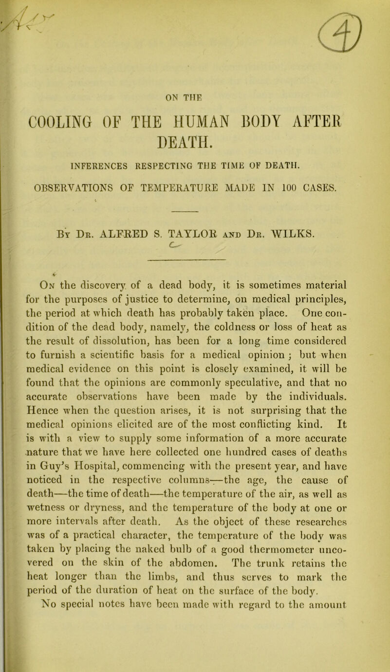 COOLING OF THE HUMAN BODY AFTER DEATH. INFERENCES RESPECTING TIIE TIME OF DEATH. OBSERVATIONS OF TEMPERATURE MADE IN 100 CASES. By Du. ALFRED S. TAYLOR and De. WILKS. c~- On the discovery of a dead body, it is sometimes material for the purposes of justice to determine, on medical principles, the period at which death has probably taken place. One con- dition of the dead body, namely, the coldness or loss of heat as the result of dissolution, has been for a long time considered to furnish a scientific basis for a medical opinion ; but when medical evidence on this point is closely examined, it will be found that the opinions are commonly speculative, and that no accurate observations have been made by the individuals. Hence when the question arises, it is not surprising that the medical opinions elicited are of the most conflicting kind. It is with a view to supply some information of a more accurate nature that we have here collected one hundred cases of deaths in Guy's Hospital, commencing with the present year, and have noticed in the respective columns—the age, the cause of death—the time of death—the temperature of the air, as well as wetness or dryness, and the temperature of the body at one or more intervals after death. As the object of these researches was of a practical character, the temperature of the body was taken by placing the naked bulb of a good thermometer unco- vered on the skin of the abdomen. The trunk retains the heat longer than the limbs, and thus serves to mark the period of the duration of heat on the surface of the body. No special notes have been made with regard to the amount