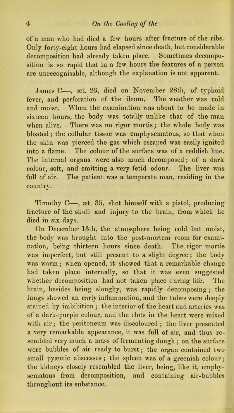 of a man wlio had died a few hours after fracture of the ribs. Only forty-eight hours had elapsed since death, but considerable decomposition had already taken place. Sometimes decompo- sition is so rapid that in a few hours the features of a person are unrecognisable, although the explanation is not apparent. James C—, set. 26, died on November 28th, of typhoid fever, and perforation of the ileum. The weather was cold and moist. When the examination was about to be made in sixteen hours, the body was totally unlike that of the man when alive. There was no rigor mortis; the whole body was bloated; the cellular tissue was emphysematous, so that when the skin was pierced the gas which escaped was easily ignited into a flame. The colour of the surface was of a reddish hue. The internal organs were also much decomposed; of a dark colour, soft, and emitting a very fetid odour. The liver was full of air. The patient was a temperate man, residing in the country. Timothy C—, set. 35, shot himself with a pistol, producing fracture of the skull and injury to the brain, from which he died in six days. On December 13th, the atmosphere being cold but moist, the body was brought into the post-mortem room for exami- nation, being thirteen hours since death. The rigor mortis was imperfect, but still present to a slight degree; the body was warm; when opened, it showed that a remarkable change had taken place internally, so that it was even suggested whether decomposition had not taken place during life. The brain, besides being sloughy, was rapidly decomposing; the lungs showed an early inflammation, and the tubes were deeply stained by imbibition ; the interior of the heart and arteries was of a dark-purple colour, and the clots in the heart w ere mixed with air; the peritoneum was discoloured ; the liver presented a very remarkable appearance, it wras full of air, and thus re- sembled very much a mass of fermenting dough ; on the surface were bubbles of air ready to burst; the organ contained two small pysemic abscesses ; the spleen was of a greenish colour; the kidneys closely resembled the liver, being, like it, emphy- sematous from decomposition, and containing air-bubbles throughout its substance.