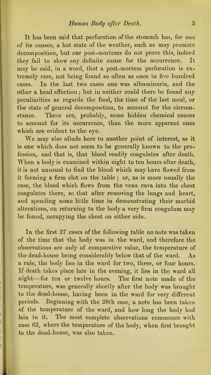 It has been said that perforation of the stomach has, for oue of its causes, a hot state of the weather, such as may promote decomposition, but our post-mortems do not prove this, indeed thev fail to show anv definite cause for the occurrence. It may be said, in a word, that a post-mortem perforation is ex- tremely rare, not being found so often as once in five hundred cases. In the last two cases one was albuminuria, and the other a head affection; but in neither could there be found any peculiarities as regards the food, the time of the last meal, or the state of general decomposition, to account for the circum- stance. There are, probably, some hidden chemical causes to account for its occurrence, than the more apparent ones which are evident to the eye. We may also allude here to another point of interest, as it is one which does not seem to be generally known to the pro- fession, and that is, that blood readily coagulates after death. When a body is examined within eight to ten hours after death, it is not unusual to find the blood which may have flowed from it forming a firm clot on the table ; or, as is more usually the case, the blood which flows from the vena cava into the chest coagulates there, so that after removing the lungs and heart, and spending some little time in demonstrating their morbid alterations, on returning to the body a very firm coagulum may be found, occupying the chest on either side. In the first 27 cases of the following table no note was taken of the time that the body was in the ward, and therefore the observations are only of comparative value, the temperature of the dead-house being considerably below that of the ward. As a rule, the body lies in the ward for two, three, or four hours. If death takes place late in the evening, it lies in the ward all night—for ten or twelve hours. The first note made of the temperature, was generally shortly after the body was brought to the dead-house, having been in the ward for very different periods. Beginning with the 28th case, a note has been taken of the temperature of the ward, and how long the body had lain in it. The most complete observations commence with case 62, where the temperature of the body, when first brought to the dead-house, was also taken.