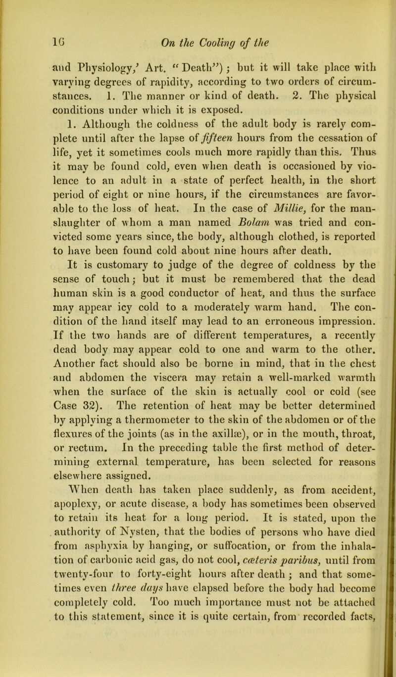 and Physiology/ Art. “ Death”); but it will take place witli varying degrees of rapidity, according to two orders of circum- stances. 1. The manner or kind of death. 2. The physical conditions under which it is exposed. 1. Although the coldness of the adult body is rarely com- plete until after the lapse of fifteen hours from the cessation of life, yet it sometimes cools much more rapidly than this. Thus it may be found cold, even when death is occasioned by vio- lence to an adult in a state of perfect health, in the short period of eight or nine hours, if the circumstances are favor- able to the loss of heat. In the case of Millie, for the man- slaughter of whom a man named Bolam was tried and con- victed some years since, the body, although clothed, is reported to have been found cold about nine hours after death. It is customary to judge of the degree of coldness by the sense of touch; but it must be remembered that the dead human skin is a good conductor of heat, and thus the surface may appear icy cold to a moderately warm hand. The con- dition of the hand itself may lead to an erroneous impression. If the two hands are of different temperatures, a recently dead body may appear cold to one and warm to the other. Another fact should also be borne in mind, that in the chest and abdomen the viscera may retain a well-marked warmth when the surface of the skin is actually cool or cold (see Case 32). The retention of heat may be better determined by applying a thermometer to the skin of the abdomen or of the flexures of the joints (as in the axillae), or in the mouth, throat, or rectum. In the preceding table the first method of deter- mining external temperature, has been selected for reasons elsewhere assigned. When death has taken place suddenly, as from accident, apoplexy, or acute disease, a body has sometimes been observed to retain its heat for a long period. It is stated, upon the authority of Nysten, that the bodies of persons who have died from asphyxia by hanging, or suffocation, or from the inhala- tion of carbonic acid gas, do not cool, cceteris paribus, until from twenty-four to forty-eight hours after death ; and that some- times even three days have elapsed before the body had become completely cold. Too much importance must not be attached to this statement, since it is quite certain, from recorded facts,