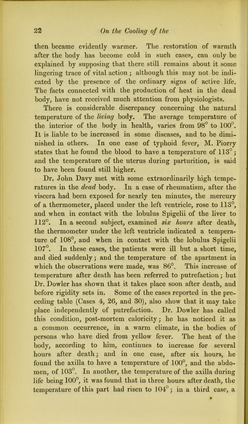 then became evidently warmer. The restoration of warmth after the body has become cold in snch cases, can only be explained by supposing that there still remains about it some lingering trace of vital action ; although this may not be indi- cated by the presence of the ordinary signs of active life. The facts connected with the production of heat in the dead body, have not received much attention from physiologists. There is considerable discrepancy concerning the natural temperature of the living body. The average temperature of the interior of the body in health, varies from 98° to 100°. It is liable to be increased in some diseases, and to be dimi- nished in others. In one case of typhoid fever, M. Piorry states that he found the blood to have a temperature of 113°; and the temperature of the uterus during parturition, is said to have been found still higher. Dr. John Davy met with some extraordinarily high tempe- ratures in the dead body. In a case of rheumatism, after the viscera had been exposed for nearly ten minutes, the mercury of a thermometer, placed under the left ventricle, rose to 113°, and when in contact with the lobulus Spigelii of the liver to 112°. In a second subject, examined six hours after death, the thermometer under the left ventricle indicated a tempera- ture of 108°, and when in contact with the lobulus Spigelii 107°. In these cases, the patients were ill but a short time, and died suddenly; and the temperature of the apartment in which the observations were made, was 86°. This increase of temperature after death has been referred to putrefaction; but Dr. Dowler has shown that it takes place soon after death, and before rigidity sets in. Some of the cases reported in the pre- ceding table (Cases 4, 26, and 30), also show that it may take place independently of putrefaction. Dr. Dowler has called this condition, post-mortem caloricity; he has noticed it as a common occurrence, in a warm climate, in the bodies of persons who have died from yellow fever. The heat of the body, according to him, continues to increase for several hours after death; and in one case, after six hours, he found the axilla to have a temperature of 100°, and the abdo- men, of 103°. In another, the temperature of the axilla during life being 100°, it was found that in three hours after death, the temperature of this part had risen to 104°; in a third case, a