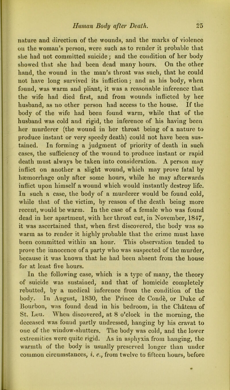 nature and direction of the wounds, and the marks of violence on the woman’s person, were such as to render it probable that she had not committed suicide; and the condition of her body showed that she had been dead many hours. On the other hand, the wound in the man’s throat was such, that he could not have long survived its infliction; and as his body, when found, was warm and pliant, it was a reasonable inference that the wife had died first, and from wounds inflicted by her husband, as no other person had access to the house. If the body of the wife had been found warm, while that of the husband was cold and rigid, the inference of his having been her murderer (the wound in her throat being of a nature to produce instant or very speedy death) could not have been sus- tained. In forming a judgment of priority of death in such cases, the sufficiency of the wound to produce instant or rapid death must always be taken into consideration. A person may inflict on another a slight wound, which may prove fatal by haemorrhage only after some hours, while he may afterwards inflict upon himself a wound which would instantly destroy life. In such a case, the body of a murderer would be found cold, while that of the victim, by reason of the death being more recent, would be warm. In the case of a female who was found dead in her apartment, with her throat cut, in November, 1847, it was ascertained that, when first discovered, the body was so warm as to render it highly probable that the crime must have been committed within an hour. This observation tended to prove the innocence of a party who was suspected of the murder, because it was known that he had been absent from the house for at least five hours. In the following case, which is a type of many, the theory of suicide was sustained, and that of homicide completely rebutted, by a medical inference from the condition of the body. In August, 1830, the Prince de Conde, or Duke of Bourbon, was found dead in his bedroom, in the Chateau of St. Leu. When discovered, at 8 o’clock in the morning, the deceased was found partly undressed, hanging by his cravat to one of the window-shutters. The body was cold, and the lower extremities were quite rigid. As in asphyxia from hanging, the warmth of the body is usually preserved longer than under common circumstances, i. e.} from twelve to fifteen hours, before