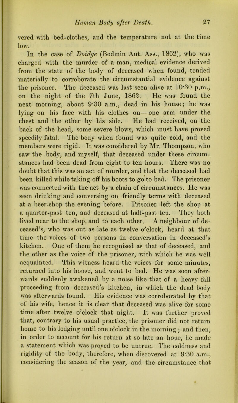 vered with bed-clothes, and the temperature not at the time low. In the case of Doidge (Bodmin Aut. Ass., 1862), who was charged with the murder of a man, medical evidence derived from the state of the body of deceased when found, tended materially to corroborate the circumstantial evidence against the prisoner. The deceased was last seen alive at 1030 p.m., on the night of the 7th June, 1862. He was found the next morning, about 9'30 a.m., dead in his house; he was lying on his face with his clothes on—one arm under the chest and the other by his side. He had received, on the back of the head, some severe blows, which must have proved speedily fatal. The body when found was quite cold, and the members were rigid. It was considered by Mr. Thompson, who saw the body, and myself, that deceased under these circum- stances had been dead from eight to ten hours. There was no doubt that this was an act of murder, and that the deceased had been killed while taking off his boots to go to bed. The prisoner was connected with the act by a chain of circumstances. He was seen drinking and conversing on friendly terms with deceased at a beer-shop the evening before. Prisoner left the shop at a quarter-past ten, and deceased at half-past ten. They both lived near to the shop, and to each other. A neighbour of de- ceased's, who was out as late as twelve o'clock, heard at that time the voices of two persons in conversation in deceased's kitchen. One of them he recognised as that of deceased, and the other as the voice of the prisoner, with which he was well acquainted. This witness heard the voices for some minutes, returned into his house, and went to bed. He was soon after- wards suddenly awakened by a noise like that of a heavy fall proceeding from deceased’s kitchen, in which the dead body was afterwards found. His evidence was corroborated by that of his wife, hence it is clear that deceased was alive for some time after twelve o’clock that night. It was further proved that, contrary to his usual practice, the prisoner did not return home to his lodging until one o’clock in the morning ; and then, in order to account for his return at so late an hour, he made a statement which was proved to be untrue. The coldness and rigidity of the body, therefore, when discovered at 9'30 a.m., considering the season of the year, and the circumstance that