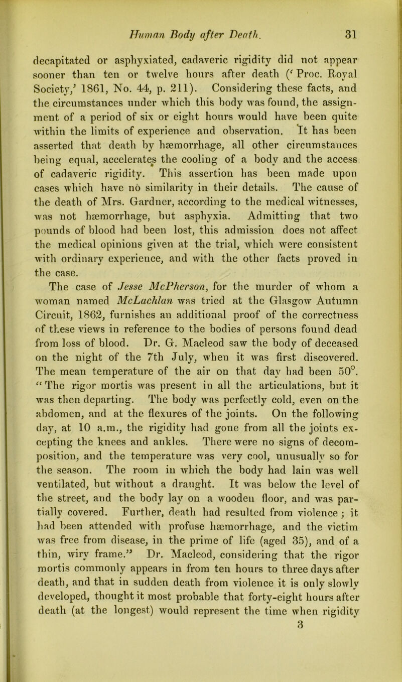 decapitated or asphyxiated, cadaveric rigidity did not appear sooner than ten or twelve hours after death (‘ Proc. Roval Society/ 1861, No. 44, p. 211). Considering these facts, and the circumstances under which this body was found, the assign- ment of a period of six or eight hours would have been quite within the limits of experience and observation. It has been asserted that death by haemorrhage, all other circumstances being equal, accelerates the cooling of a body and the access of cadaveric rigidity. This assertion has been made upon cases which have no similarity in their details. The cause of the death of Mrs. Gardner, according to the medical witnesses, was not haemorrhage, but asphyxia. Admitting that two pounds of blood had been lost, this admission does not affect the medical opinions given at the trial, which were consistent with ordinary experience, and with the other facts proved in the case. The case of Jesse McPherson, for the murder of whom a woman named McLachlan was tried at the Glasgow Autumn Circuit, 1862, furnishes an additional proof of the correctness of these views in reference to the bodies of persons found dead from loss of blood. Dr. G. Macleod saw the body of deceased on the night of the 7th July, when it was first discovered. The mean temperature of the air on that day had been 50°. “The rigor mortis was present in all the articulations, but it was then departing. The body was perfectly cold, even on the abdomen, and at the flexures of the joints. On the following day, at 10 a.m., the rigidity had gone from all the joints ex- cepting the knees and ankles. There were no signs of decom- position, and the temperature was very cool, unusually so for the season. The room in which the body had lain was well ventilated, but without a draught. It was below the level of the street, and the body lay on a wooden floor, and was par- tially covered. Further, death had resulted from violence ; it had been attended with profuse haemorrhage, and the victim was free from disease, in the prime of life (aged 35), and of a thin, wiry frame.” Dr. Macleod, considering that the rigor mortis commonly appears in from ten hours to three days after death, and that in sudden death from violence it is only slowly developed, thought it most probable that forty-eight hours after death (at the longest) would represent the time when rigidity 3