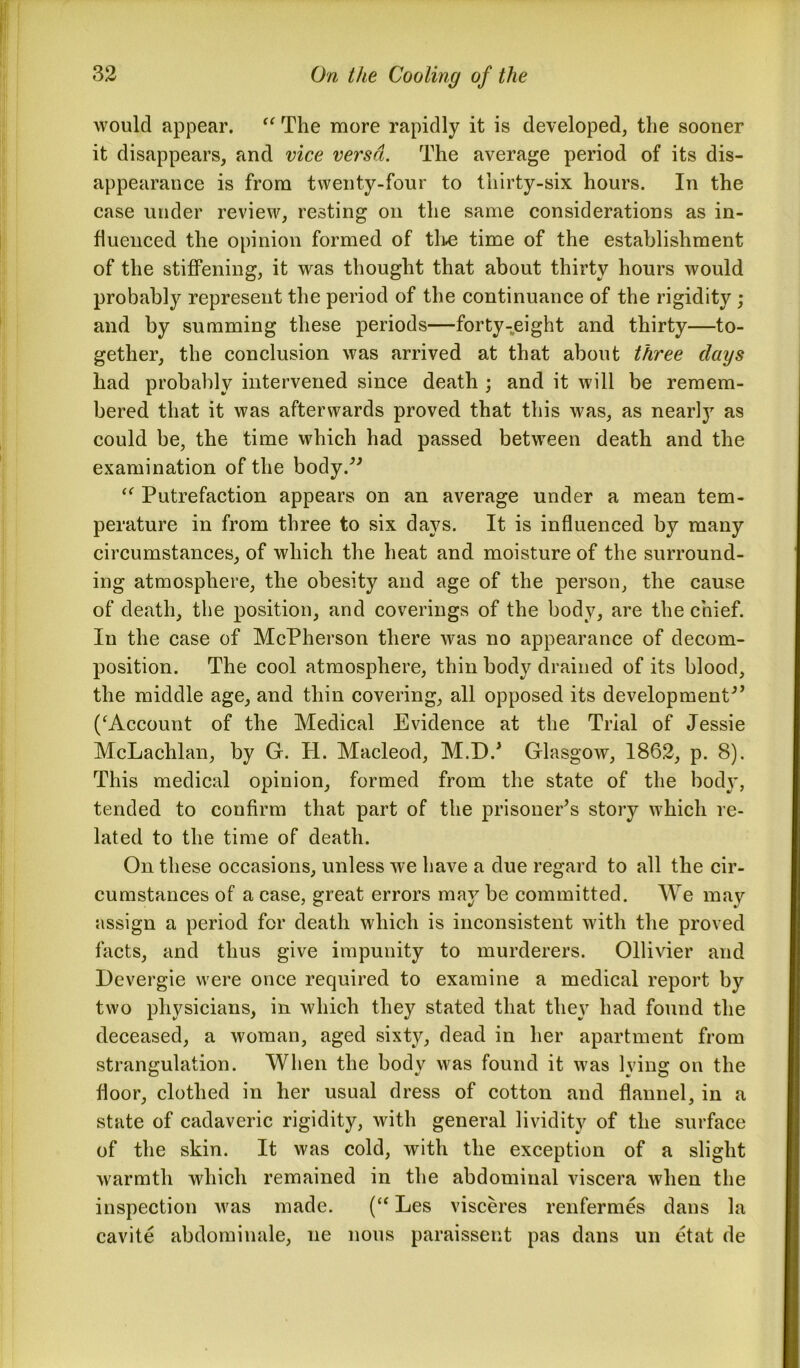 would appear. “ The more rapidly it is developed, the sooner it disappears, and vice versa. The average period of its dis- appearance is from twenty-four to thirty-six hours. In the case under review, resting on the same considerations as in- fluenced the opinion formed of the time of the establishment of the stiffening, it was thought that about thirty hours would probably represent the period of the continuance of the rigidity ; and by summing these periods—forty-eight and thirty—to- gether, the conclusion was arrived at that about three clays had probably intervened since death ; and it will be remem- bered that it was afterwards proved that this was, as nearly as could be, the time which had passed between death and the examination of the body.” “ Putrefaction appears on an average under a mean tem- perature in from three to six days. It is influenced by many circumstances, of which the heat and moisture of the surround- ing atmosphere, the obesity and age of the person, the cause of death, the position, and coverings of the body, are the chief. In the case of McPherson there was no appearance of decom- position. The cool atmosphere, thin body drained of its blood, the middle age, and thin covering, all opposed its development” (‘Account of the Medical Evidence at the Trial of Jessie McLachlan, by G. H. Macleod, M.DJ Glasgow, 1862, p. 8). This medical opinion, formed from the state of the body, tended to confirm that part of the prisoner’s story which re- lated to the time of death. On these occasions, unless we have a due regard to all the cir- cumstances of a case, great errors may be committed. We may assign a period for death which is inconsistent with the proved facts, and thus give impunity to murderers. Ollivier and Devergie were once required to examine a medical report by two physicians, in which they stated that they had found the deceased, a woman, aged sixty, dead in her apartment from strangulation. When the body was found it was lying on the floor, clothed in her usual dress of cotton and flannel, in a state of cadaveric rigidity, with general lividity of the surface of the skin. It was cold, with the exception of a slight warmth which remained in the abdominal viscera when the inspection was made. (“ Les visceres renfermes dans la cavite abdominale, ne nous paraissent pas dans un etat de